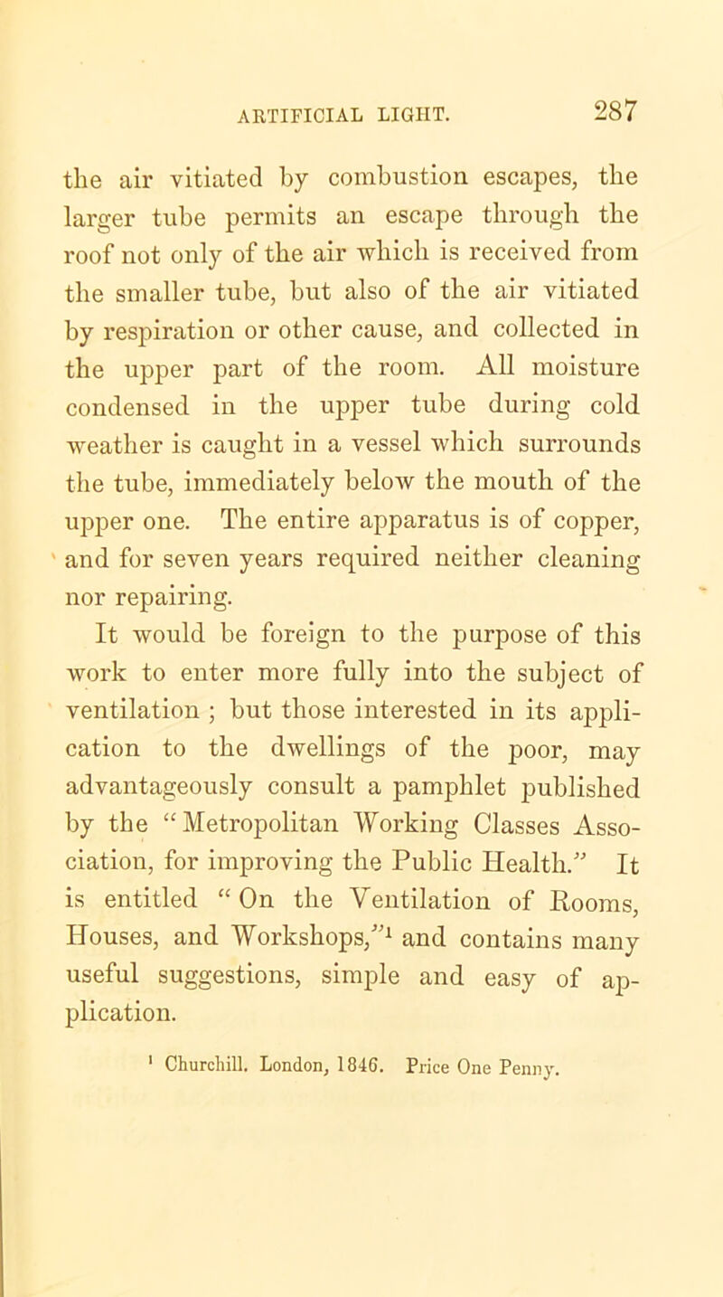 the air vitiated by combustion escapes, the larger tube permits an escape through the roof not only of the air which is received from the smaller tube, hut also of the air vitiated by respiration or other cause, and collected in the upper part of the room. All moisture condensed in the upper tube during cold weather is caught in a vessel which surrounds the tube, immediately below the mouth of the upper one. The entire apparatus is of copper, ' and for seven years required neither cleaning nor repairing. It would be foreign to the purpose of this work to enter more fully into the subject of ventilation ; but those interested in its appli- cation to the dwellings of the poor, may advantageously consult a pamphlet published by the “Metropolitan Working Classes Asso- ciation, for improving the Public Health/' It is entitled “On the Ventilation of Rooms, Houses, and Workshops,1 and contains many useful suggestions, simple and easy of ap- plication. 1 Churchill. London, 1846. Price One Penny.