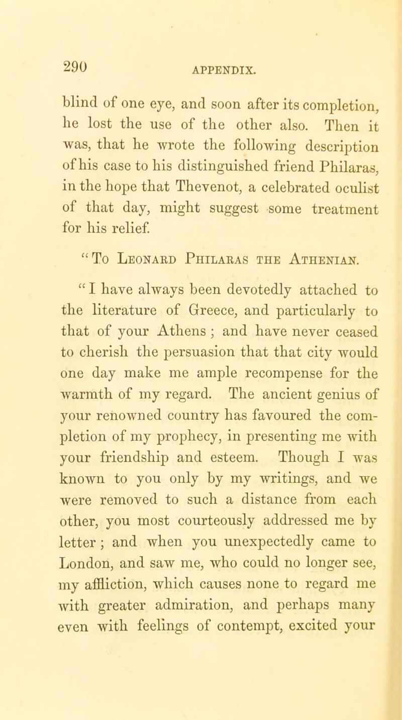 blind of one eye, and soon after its completion, he lost the use of the other also. Then it was, that he wrote the following description of his case to his distinguished friend Philaras, in the hope that Thevenot, a celebrated oculist of that day, might suggest some treatment for his relief. “To Leonard Philaras the Athenian. “ I have always been devotedly attached to the literature of Greece, and particularly to that of your Athens ; and have never ceased to cherish the persuasion that that city would one day make me ample recompense for the warmth of my regard. The ancient genius of your renowned country has favoured the com- pletion of my prophecy, in presenting me with your friendship and esteem. Though I was known to you only by my writings, and we were removed to such a distance from each other, you most courteously addressed me by letter ; and when you unexpectedly came to London, and saw me, who could no longer see, my affliction, which causes none to regard me with greater admiration, and perhaps many even with feelings of contempt, excited your