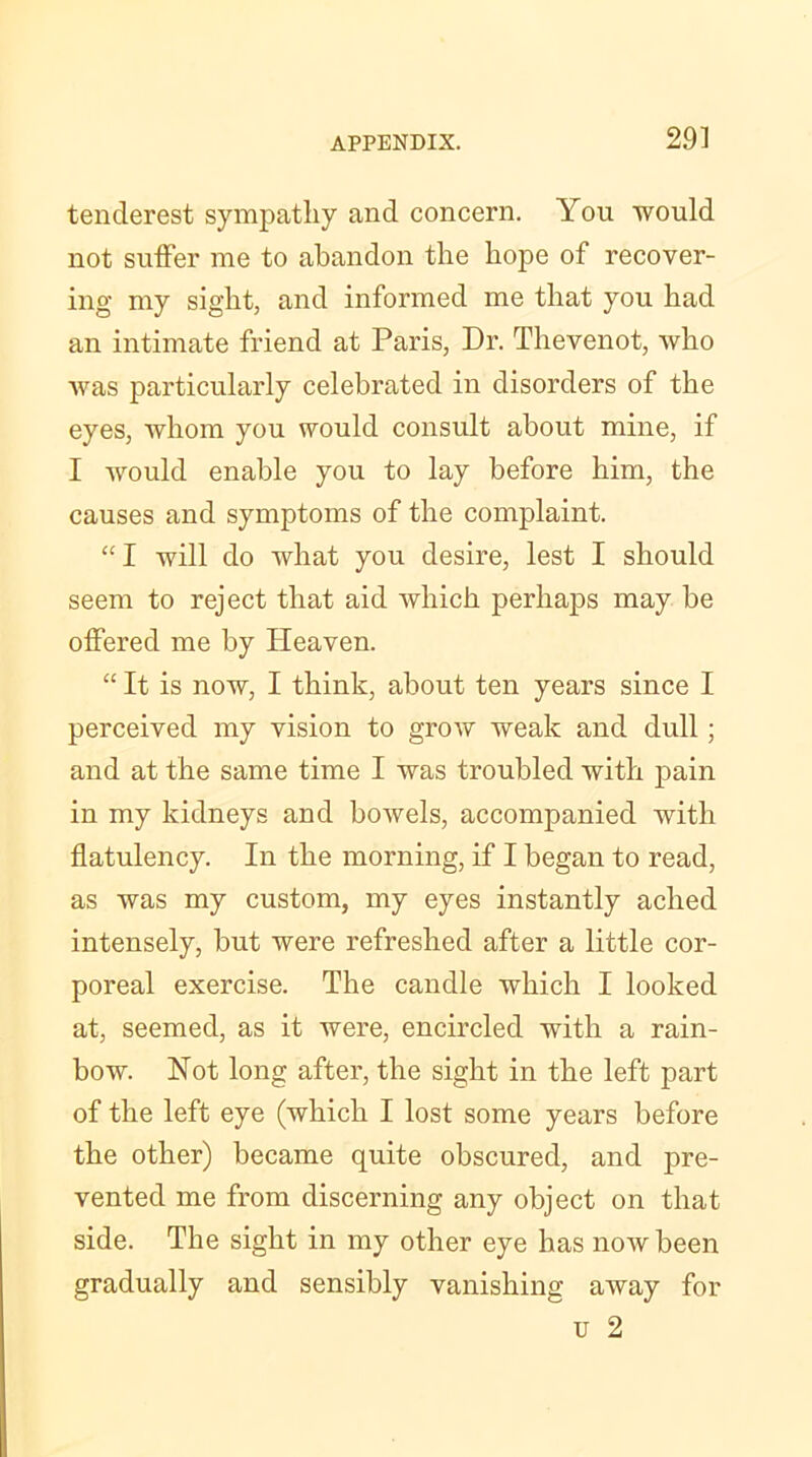 tenderest sympathy and concern. You would not suffer me to abandon the hope of recover- ing my sight, and informed me that you had an intimate friend at Paris, Dr. Thevenot, who was particularly celebrated in disorders of the eyes, whom you would consult about mine, if I would enable you to lay before him, the causes and symptoms of the complaint. “ I will do what you desire, lest I should seem to reject that aid which perhaps may be offered me by Heaven. “ It is now, I think, about ten years since I perceived my vision to grow weak and dull; and at the same time I was troubled with pain in my kidneys and bowels, accompanied with flatulency. In the morning, if I began to read, as was my custom, my eyes instantly ached intensely, but were refreshed after a little cor- poreal exercise. The candle which I looked at, seemed, as it were, encircled with a rain- bow. Not long after, the sight in the left part of the left eye (which I lost some years before the other) became quite obscured, and pre- vented me from discerning any object on that side. The sight in my other eye has now been gradually and sensibly vanishing away for u 2