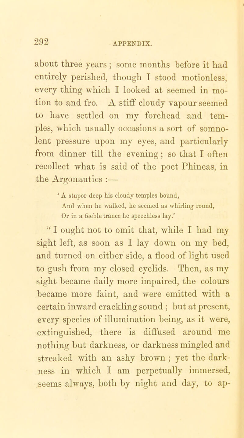 about three years ; some months before it had entirely perished, though I stood motionless, every thing which I looked at seemed in mo- tion to and fro. A stiff cloudy vapour seemed to have settled on my forehead and tem- ples, which usually occasions a sort of somno- lent pressure upon my eyes, and particularly from dinner till the evening; so that I often recollect what is said of the poet Phineas, in the Argonautics :— ‘ A stupor deep his cloudy temples hound, And when he walked, he seemed as whirling round. Or in a feeble trance he speechless lay.’ “ I ought not to omit that, while I had my sight left, as soon as I lay down on my bed, and turned on either side, a flood of light used to gush from my closed eyelids. Then, as my sight became daily more impaired, the colours became more faint, and were emitted with a certain inward crackling sound ; but at present, every species of illumination being, as it were, extinguished, there is diffused around me nothing but darkness, or darkness mingled and streaked with an ashy brown ; yet the dark- ness in which I am perpetually immersed, seems always, both by night and day, to ap-
