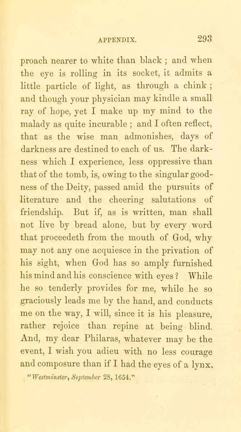 proack nearer to white than black ; and when the eye is rolling in its socket, it admits a little particle of light, as through a chink ; and though your physician may kindle a small ray of hope, yet I make up my mind to the malady as quite incurable ; and I often reflect, that as the wise man admonishes, days of darkness are destined to each of us. The dark- ness which I experience, less oppressive than that of the tomb, is, owing to the singular good- ness of the Deity, passed amid the pursuits of literature and the cheering salutations of friendship. But if, as is written, man shall not live by bread alone, but by every word that proceedetk from the mouth of God, why may not any one acquiesce in the privation of his sight, when God has so amply furnished his mind and his conscience with eyes ? While he so tenderly provides for me, while he so graciously leads me by the hand, and conducts me on the way, I will, since it is his pleasure, rather rejoice than repine at being blind. And, my dear Philaras, whatever may be the event, I wish you adieu with no less courage and composure than if I had the eyes of a lynx. “Westminster, September 28, 1654.”