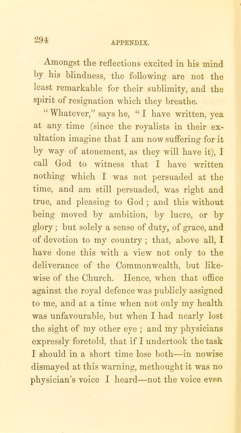 2 94 APPENDIX. Amongst the reflections excited in his mind by his blindness, the following are not the least remarkable for their sublimity, and the spirit of resignation which they breathe. “ Whatever,” says he, “ I have written, yea at any time (since the royalists in their ex- ultation imagine that I am now suffering for it by way of atonement, as they will have it), I call God to witness that I have written nothing which I was not persuaded at the time, and am still persuaded, was right and true, and pleasing to God ; and this without being moved by ambition, by lucre, or by glory; but solely a sense of duty, of grace, and of devotion to my country ; that, above all, I have done this with a view not only to the deliverance of the Commonwealth, but like- wise of the Church. Hence, when that office against the royal defence was publicly assigned to me, and at a time when not only my health was unfavourable, but when I had nearly lost the sight of my other eye ; and my physicians expressly foretold, that if I undertook the task I should in a short time lose both—in nowise dismayed at this warning, methought it was no physician's voice I heard—not the voice even