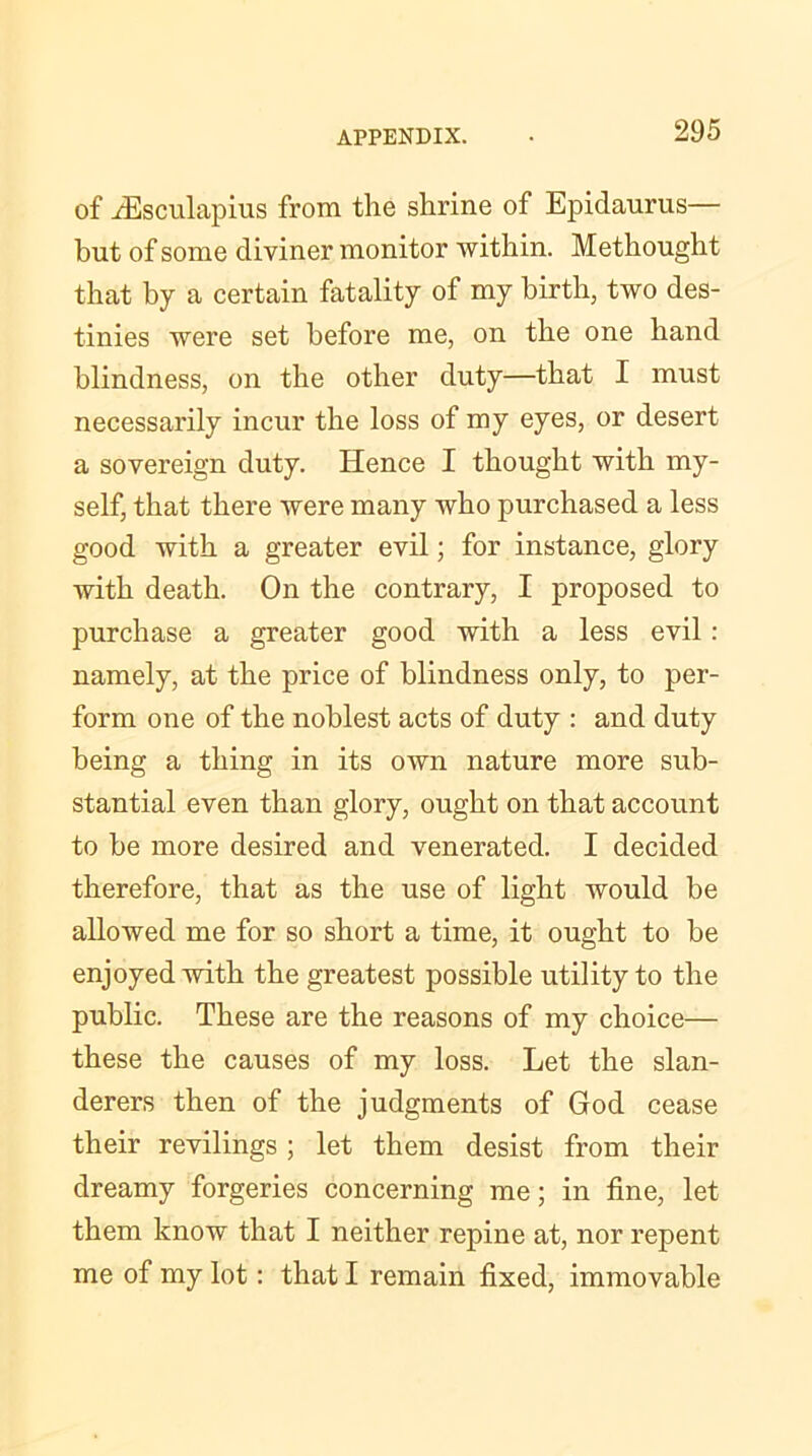 of iEsculapius from the shrine of Epidaurus— but of some diviner monitor within. Methought that by a certain fatality of my birth, two des- tinies were set before me, on the one hand blindness, on the other duty—that I must necessarily incur the loss of my eyes, or desert a sovereign duty. Hence I thought with my- self, that there were many who purchased a less good with a greater evil; for instance, glory with death. On the contrary, I proposed to purchase a greater good with a less evil: namely, at the price of blindness only, to per- form one of the noblest acts of duty : and duty being a thing in its own nature more sub- stantial even than glory, ought on that account to be more desired and venerated. I decided therefore, that as the use of light would be allowed me for so short a time, it ought to be enjoyed with the greatest possible utility to the public. These are the reasons of my choice— these the causes of my loss. Let the slan- derers then of the judgments of God cease their revilings ; let them desist from their dreamy forgeries concerning me; in fine, let them know that I neither repine at, nor repent me of my lot: that I remain fixed, immovable