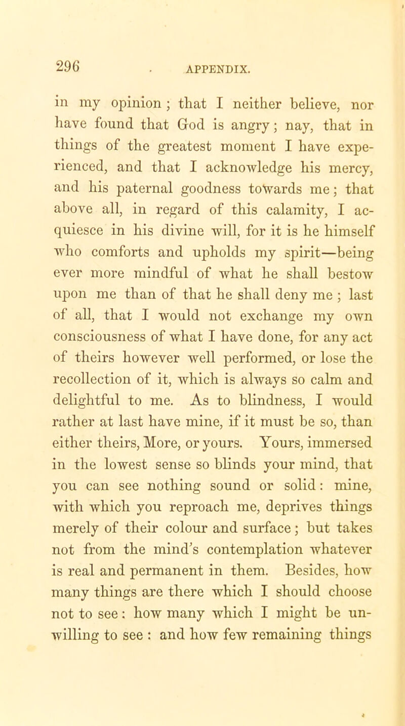in my opinion ; that I neither believe, nor have found that God is angry; nay, that in things of the greatest moment I have expe- rienced, and that I acknowledge his mercy, and his paternal goodness towards me; that above all, in regard of this calamity, I ac- quiesce in his divine will, for it is he himself who comforts and upholds my spirit—being ever more mindful of what he shall bestow upon me than of that he shall deny me ; last of all, that I would not exchange my own consciousness of what I have done, for any act of theirs however well performed, or lose the recollection of it, which is always so calm and delightful to me. As to blindness, I would rather at last have mine, if it must be so, than either theirs, More, or yours. Yours, immersed in the lowest sense so blinds your mind, that you can see nothing sound or solid: mine, with which you reproach me, deprives things merely of their colour and surface; but takes not from the mind’s contemplation whatever is real and permanent in them. Besides, how many things are there which I should choose not to see: how many which I might be un- willing to see : and how few remaining things