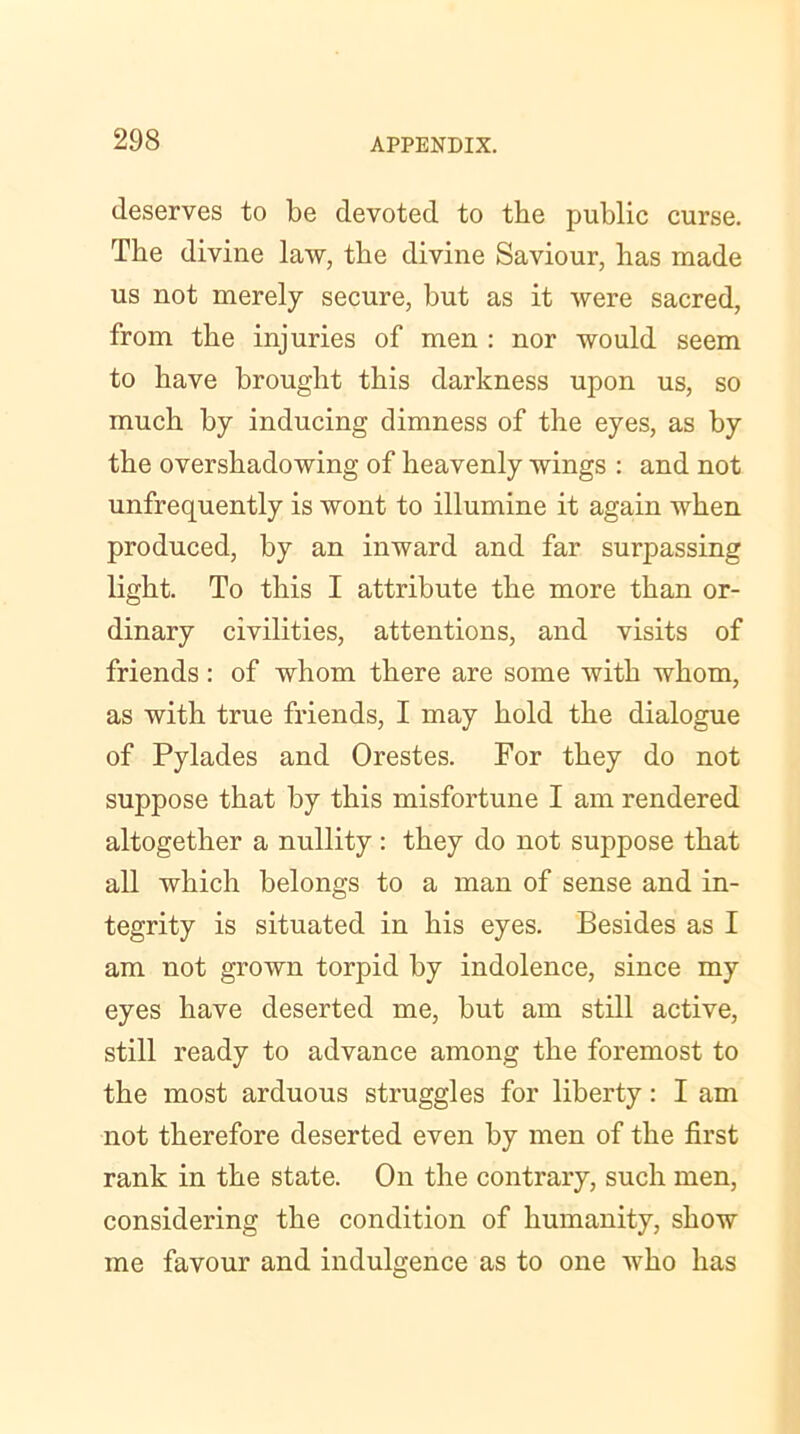 deserves to be devoted to the public curse. The divine law, tbe divine Saviour, has made us not merely secure, but as it were sacred, from the injuries of men : nor would seem to have brought this darkness upon us, so much by inducing dimness of the eyes, as by the overshadowing of heavenly wings : and not unfrequently is wont to illumine it again when produced, by an inward and far surpassing light. To this I attribute the more than or- dinary civilities, attentions, and visits of friends: of whom there are some with whom, as with true friends, I may hold the dialogue of Pylades and Orestes. For they do not suppose that by this misfortune I am rendered altogether a nullity : they do not suppose that all which belongs to a man of sense and in- tegrity is situated in his eyes. Besides as I am not grown torpid by indolence, since my eyes have deserted me, but am still active, still ready to advance among the foremost to the most arduous struggles for liberty: I am not therefore deserted even by men of the first rank in the state. On the contrary, such men, considering the condition of humanity, show me favour and indulgence as to one who has