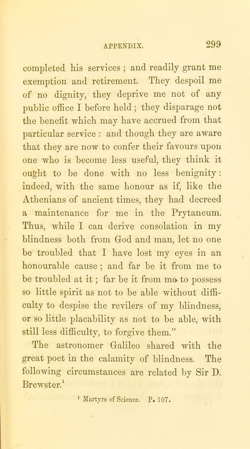 completed his services ; and readily grant me exemption and retirement. They despoil me of no dignity, they deprive me not of any public office I before held; they disparage not the benefit which may have accrued from that particular service : and though they are aware that they are now to confer their favours upon one who is become less useful, they think it ought to be done with no less benignity: indeed, with the same honour as if, like the Athenians of ancient times, they had decreed a maintenance for me in the Prytaneum. Thus, while I can derive consolation in my blindness both from God and man, let no one be troubled that I have lost my eyes in an honourable cause ; and far be it from me to be troubled at it; far be it from mo to possess so little spirit as not to be able without diffi- culty to despise the revilers of my blindness, or so little placability as not to be able, with still less difficulty, to forgive them.” The astronomer Galileo shared with the great poet in the calamity of blindness. The following circumstances are related by Sir D. Brewster.1 1 Martyrs of Science. P. 107.