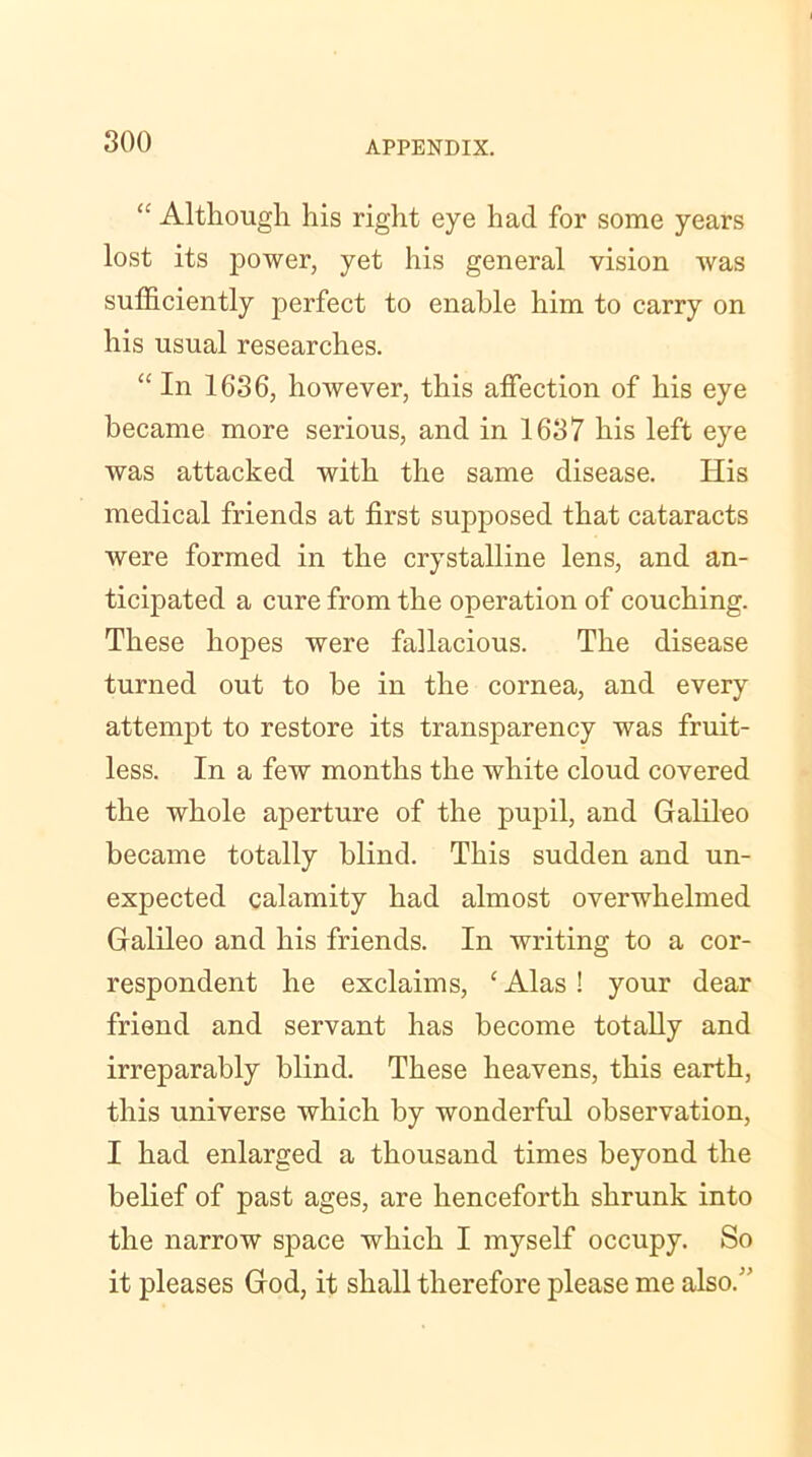 “ Although his right eye had for some years lost its power, yet his general vision was sufficiently perfect to enable him to carry on his usual researches. “ In 1636, however, this affection of his eye became more serious, and in 1637 his left eye was attacked with the same disease. His medical friends at first supposed that cataracts were formed in the crystalline lens, and an- ticipated a cure from the operation of couching. These hopes were fallacious. The disease turned out to be in the cornea, and every attempt to restore its transparency was fruit- less. In a few months the white cloud covered the whole aperture of the pupil, and Galileo became totally blind. This sudden and un- expected calamity had almost overwhelmed Galileo and his friends. In writing to a cor- respondent he exclaims, c Alas ! your dear friend and servant has become totally and irreparably blind. These heavens, this earth, this universe which by wonderful observation, I had enlarged a thousand times beyond the belief of past ages, are henceforth shrunk into the narrow space which I myself occupy. So it pleases God, it shall therefore please me also. 