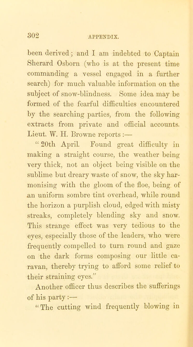 been derived; and I am indebted to Captain Sherard Osborn (who is at the present time commanding a vessel engaged in a further search) for much valuable information on the subject of snow-blindness. Some idea may be formed of the fearful difficulties encountered by the searching parties, from the following extracts from private and official accounts. Lieut. W. H. Browne reports :— “ 20th April. Found great difficulty in making a straight course, the weather being very thick, not an object being visible on the sublime but dreary waste of snow, the sky har- monising with the gloom of the floe, being of an uniform sombre tint overhead, while round the horizon a purplish cloud, edged with misty streaks, completely blending sky and snow. This strange effect was very tedious to the eyes, especially those of the leaders, who were frequently compelled to turn round and gaze on the dark forms composing our little ca- ravan, thereby trying to afford some relief to their straining eyes. Another officer thus describes the sufferings of his party :— “ The cutting wind frequently blowing in