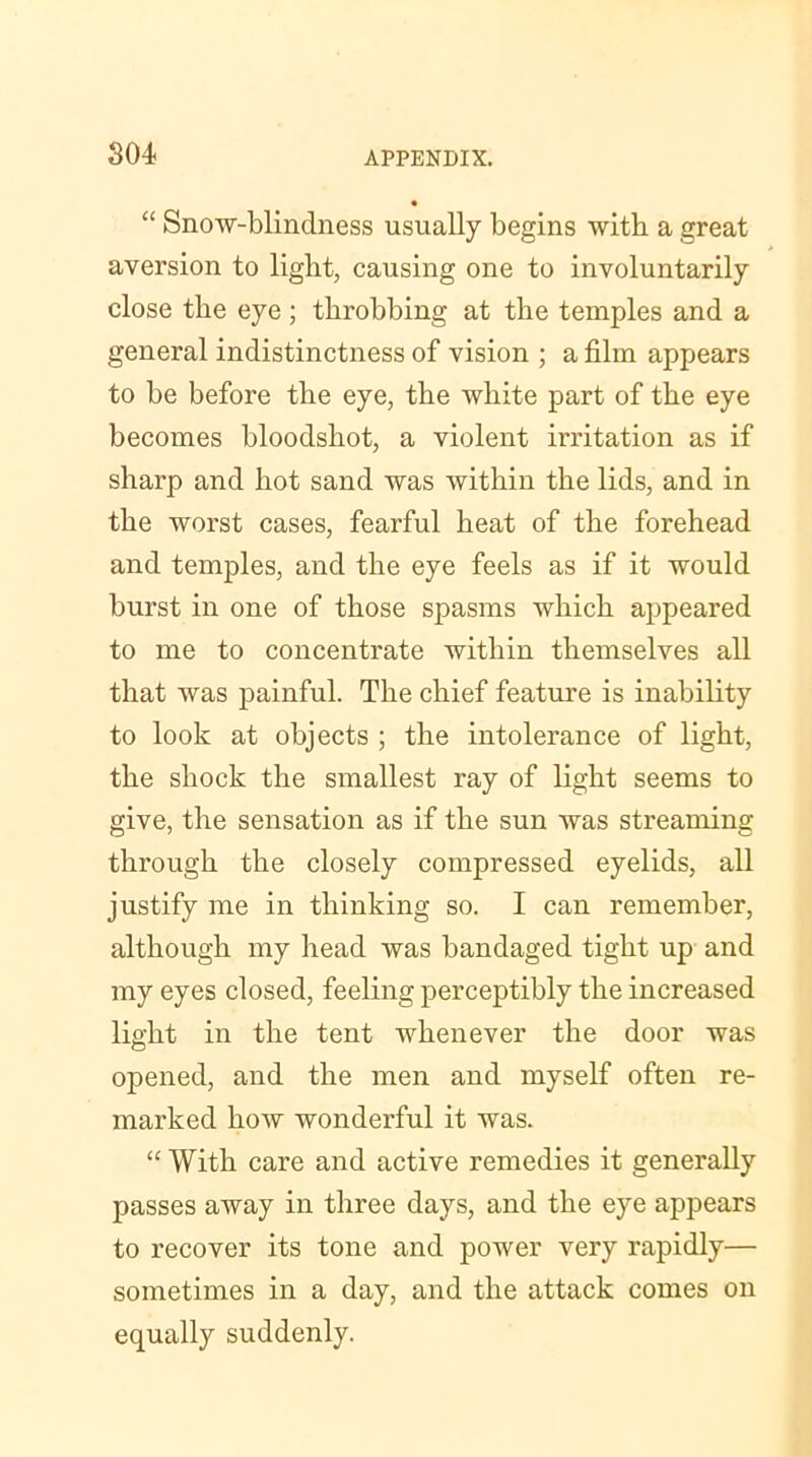 “ Snow-blindness usually begins with a great * aversion to light, causing one to involuntarily close the eye ; throbbing at the temples and a general indistinctness of vision ; a film appears to be before the eye, the white part of the eye becomes bloodshot, a violent irritation as if sharp and hot sand was within the lids, and in the worst cases, fearful heat of the forehead and temples, and the eye feels as if it would burst in one of those spasms which appeared to me to concentrate within themselves all that was painful. The chief feature is inability to look at objects ; the intolerance of light, the shock the smallest ray of light seems to give, the sensation as if the sun was streaming through the closely compressed eyelids, all justify me in thinking so. I can remember, although my head was bandaged tight up and my eyes closed, feeling perceptibly the increased light in the tent whenever the door was opened, and the men and myself often re- marked how wonderful it was. “ With care and active remedies it generally passes away in three days, and the eye appears to recover its tone and power very rapidly— sometimes in a day, and the attack comes on equally suddenly.
