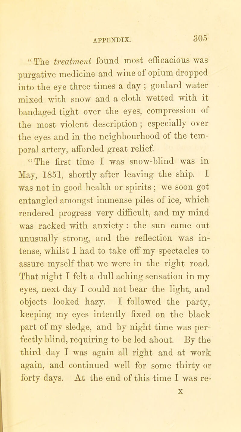 “ The treatment found most efficacious was purgative medicine and wine of opium dropped into the eye three times a day ; goulard water mixed with snow and a cloth wetted with it bandaged tight over the eyes, compression of the most violent description; especially over the eyes and in the neighbourhood of the tem- poral artery, afforded great relief. “The first time I was snow-blind was in May, 1851, shortly after leaving the ship. I was not in good health or spirits ; we soon got entangled amongst immense piles of ice, which rendered progress very difficult, and my mind was racked with anxiety : the sun came out unusually strong, and the reflection was in- tense, whilst I had to take off my spectacles to assure myself that we were in the right road. That night I felt a dull aching sensation in my eyes, next day I could not bear the light, and objects looked hazy. I followed the party, keeping my eyes intently fixed on the black part of my sledge, and by night time was per- fectly blind, requiring to be led about. By the third day I was again all right and at work again, and continued well for some thirty or forty days. At the end of this time I was re- x