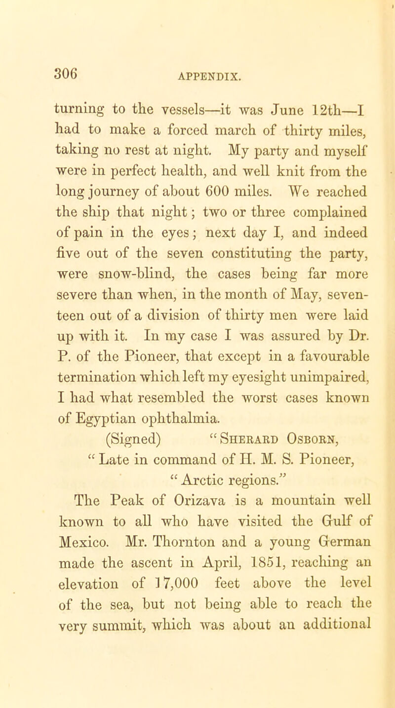 turning to the vessels—it was June 12th—I had to make a forced march of thirty miles, taking no rest at night. My party and myself were in perfect health, and well knit from the long journey of about 600 miles. We reached the ship that night; two or three complained of pain in the eyes; next day I, and indeed five out of the seven constituting the party, were snow-blind, the cases being far more severe than when, in the month of May, seven- teen out of a division of thirty men were laid up with it. In my case I was assured by Dr. P. of the Pioneer, that except in a favourable termination which left my eyesight unimpaired, I had what resembled the worst cases known of Egyptian ophthalmia. (Signed) “ Sherard Osborn, “ Late in command of H. M. S. Pioneer, “ Arctic regions.” The Peak of Orizava is a mountain well known to all who have visited the Gulf of Mexico. Mr. Thornton and a young German made the ascent in April, 1851, reaching an elevation of 17,000 feet above the level of the sea, but not being able to reach the very summit, which was about an additional