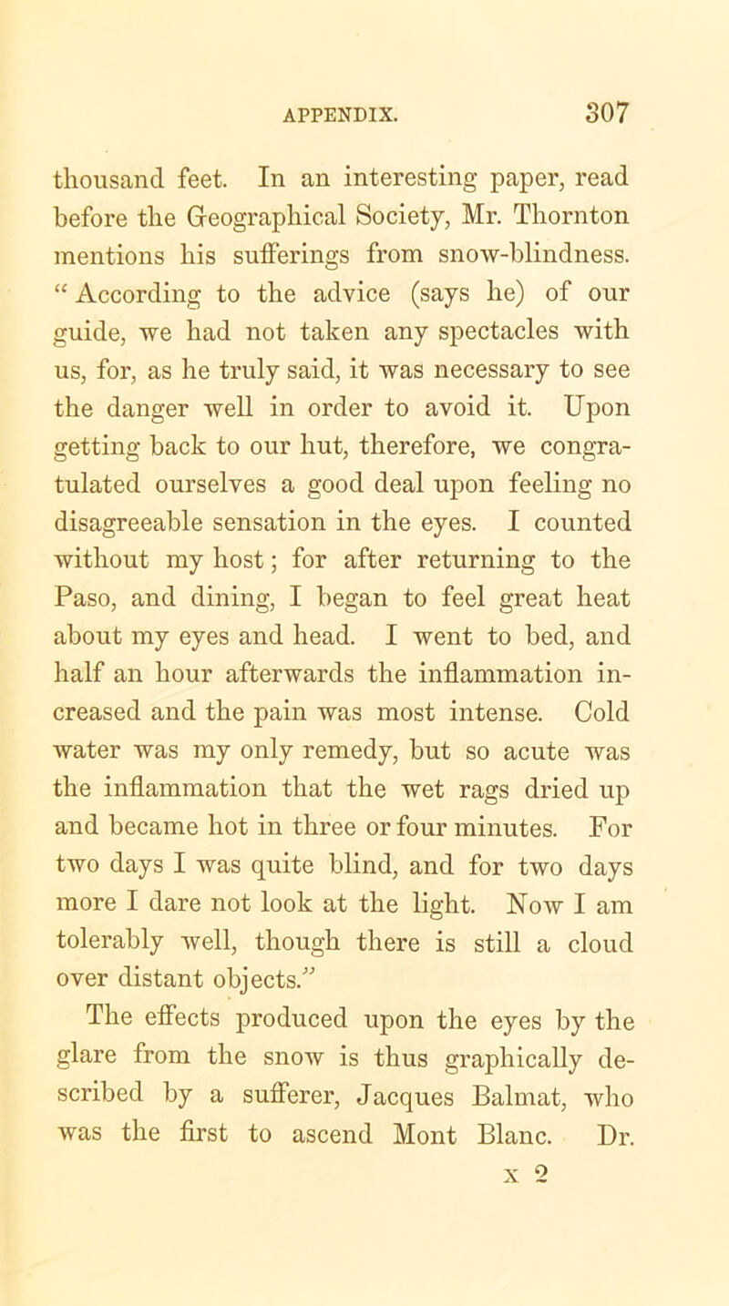 thousand feet. In an interesting paper, read before the Geographical Society, Mr. Thornton mentions his sufferings from snow-blindness. “ According to the advice (says he) of our guide, we had not taken any spectacles with us, for, as he truly said, it was necessary to see the danger well in order to avoid it. Upon getting back to our hut, therefore, we congra- tulated ourselves a good deal upon feeling no disagreeable sensation in the eyes. I counted without my host; for after returning to the Paso, and dining, I began to feel great heat about my eyes and head. I went to bed, and half an hour afterwards the inflammation in- creased and the pain was most intense. Cold Avater was my only remedy, but so acute was the inflammation that the wet rags dried up and became hot in three or four minutes. For two days I was quite blind, and for two days more I dare not look at the light. Now I am tolerably well, though there is still a cloud over distant objects/’ The effects produced upon the eyes by the glare from the snow is thus graphically de- scribed by a sufferer, Jacques Balmat, who was the first to ascend Mont Blanc. Dr.