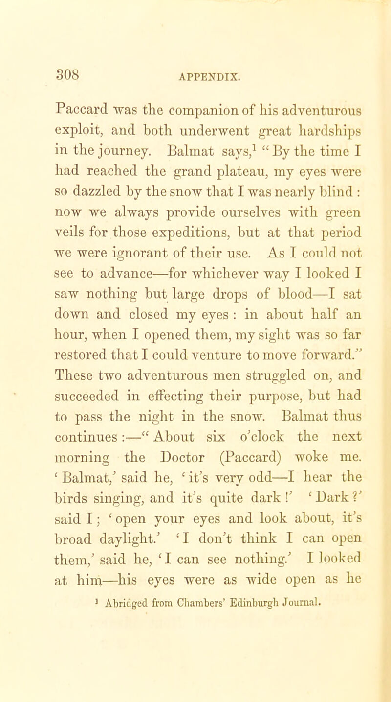 Paccarcl was the companion of his adventurous exploit, and both underwent great hardships in the journey. Balmat says,1 “By the time I had reached the grand plateau, my eyes were so dazzled by the snow that I was nearly blind : now we always provide ourselves with green veils for those expeditions, but at that period we were ignorant of their use. As I could not see to advance—for whichever way I looked I saw nothing but large drops of blood—I sat down and closed my eyes : in about half an hour, when I opened them, my sight was so far restored that I could venture to move forward.” These two adventurous men struggled on, and succeeded in effecting their purpose, but had to pass the night in the snow. Balmat thus continues :—“ About six o’clock the next morning the Doctor (Paccard) woke me. £ Balmat,’ said he, c it’s very odd—I hear the birds singing, and it’s quite dark!’ ‘Dark?’ said I; ‘ open your eyes and look about, it’s broad daylight.’ ‘ I don’t think I can open them,’ said he, CI can see nothing.’ I looked at him—his eyes were as wide open as he 3 Abridged from Chambers’ Edinburgh Journal.