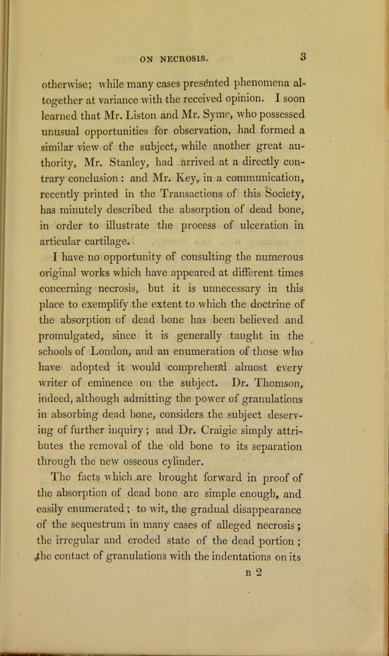 otherwise; while many cases presented phenomena al- together at variance with the received opinion. I soon learned that Mr. Liston and Mr. Syme, who possessed unusual opportunities for observation, had formed a similar view of the subject, while another great au- thority, Mr. Stanley, had arrived at a directly con- trary conclusion : and Mr. Key, in a communication, recently printed in the Transactions of this Society, has minutely described the absorption of dead bone, in order to illustrate the process of ulceration in articular cartilage. I have no opportunity of consulting the numerous original works which have appeared at different times concerning necrosis, but it is unnecessary in this place to exemplify the extent to which the doctrine of the absorption of dead bone has been believed and promulgated, since it is generally taught in the schools of London, and an enumeration of those who have adopted it would compreheiftl almost every writer of eminence on the subject. Dr. Thomson, indeed, although admitting the power of granulations in absorbing dead bone, considers the subject deserv- ing of further inquiry ; and Dr. Craigie simply attri- butes the removal of the old bone to its separation through the new osseous cylinder. The facts which.are brought forward in proof of the absorption of dead bone are simple enough, and easily enumerated ; to wit, the gradual disappearance of the sequestrum in many cases of alleged necrosis; the irregular and eroded state of the dead portion ; ^he contact of granulations with the indentations on its