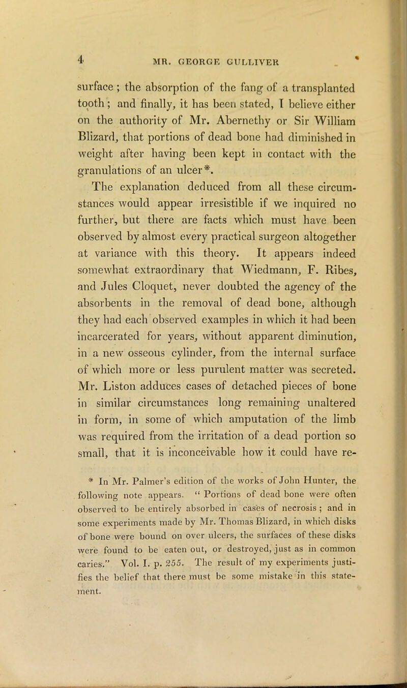 surface; the absorption of the fang of a transplanted tooth ; and finally, it has been stated, I believe either on the authority of Mr. Abernethy or Sir William Blizard, that portions of dead bone had diminished in weight after having been kept in contact with the granulations of an ulcer*. The explanation deduced from all these circum- stances would appear irresistible if we inquired no further, but there are facts which must have been observed by almost every practical surgeon altogether at variance with this theory. It appears indeed somewhat extraordinary that Wiedmann, F. Ribes, and Jules Cloquet, never doubted the agency of the absorbents in the removal of dead bone, although they had each observed examples in which it had been incarcerated for years, without apparent diminution, in a new osseous cylinder, from the internal surface of which more or less purulent matter was secreted. Mr. Liston adduces cases of detached pieces of bone in similar circumstances long remaining unaltered in form, in some of which amputation of the limb was required from the irritation of a dead portion so small, that it is inconceivable how it could have re- * In Mr. Palmer’s edition of the works of John Hunter, the following note appears. “ Portions of dead bone were often observed to be entirely absorbed in cases of necrosis ; and in some experiments made by Mr. Thomas Blizard, in which disks of bone were bound on over ulcers, the surfaces of these disks were found to be eaten out, or destroyed, just as in common caries.” Vol. I. p. 255. The result of my experiments justi- fies the belief that there must be some mistake in this state- ment.