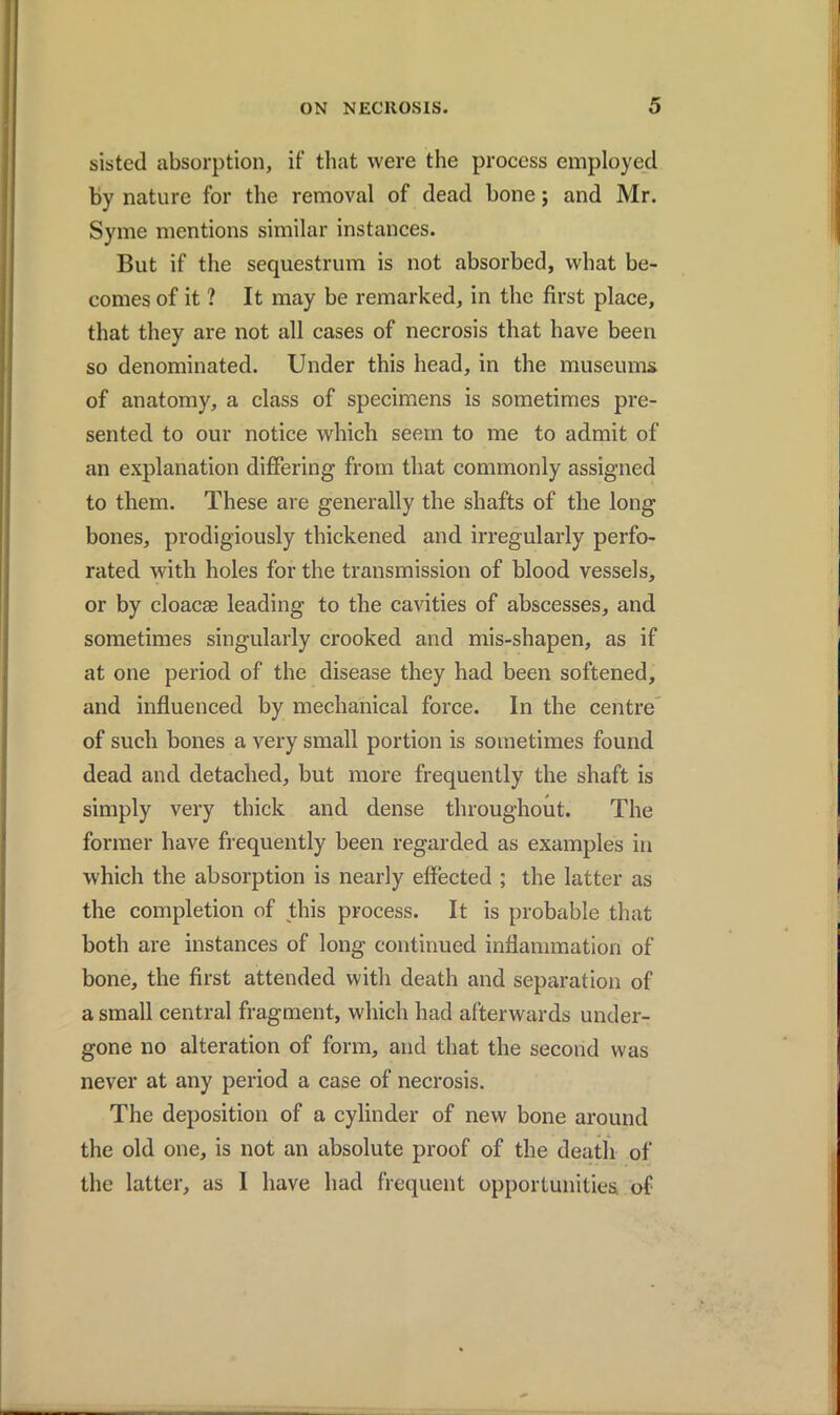 sisted absorption, if that were the process employed by nature for the removal of dead bone; and Mr. Syme mentions similar instances. But if the sequestrum is not absorbed, what be- comes of it ? It may be remarked, in the first place, that they are not all cases of necrosis that have been so denominated. Under this head, in the museums of anatomy, a class of specimens is sometimes pre- sented to our notice which seem to me to admit of an explanation differing from that commonly assigned to them. These are generally the shafts of the long bones, prodigiously thickened and irregularly perfo- rated with holes for the transmission of blood vessels, or by cloacae leading to the cavities of abscesses, and sometimes singularly crooked and mis-shapen, as if at one period of the disease they had been softened, and influenced by mechanical force. In the centre of such bones a very small portion is sometimes found dead and detached, but more frequently the shaft is simply very thick and dense throughout. The former have frequently been regarded as examples in which the absorption is nearly effected ; the latter as the completion of this process. It is probable that both are instances of long continued inflammation of bone, the first attended with death and separation of a small central fragment, which had afterwards under- gone no alteration of form, and that the second was never at any period a case of necrosis. The deposition of a cylinder of new bone around the old one, is not an absolute proof of the death of the latter, as I have had frequent opportunities of