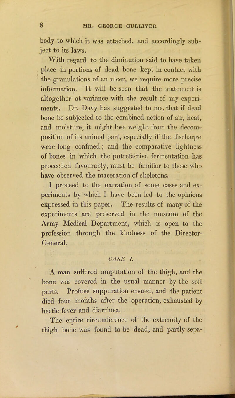 body to which it was attached, and accordingly sub- ject to its laws. With regard to the diminution said to have taken place in portions of dead bone kept in contact with the granulations of an ulcer, we require more precise information. It will be seen that the statement is altogether at variance with the result of my experi- ments. Dr. Davy has suggested to me, that if dead bone be subjected to the combined action of air, heat, and moisture, it might lose weight from the decom- position of its animal part, especially if the discharge were long confined ; and the comparative lightness of bones in which the putrefactive fermentation has proceeded favourably, must be familiar to those who have observed the maceration of skeletons. I proceed to the narration of some cases and ex- periments by which I have been led to the opinions expressed in this paper. The results of many of the experiments are preserved in the museum of the Army Medical Department, which is open to the profession through the kindness of the Director- General. CASE I. A man suffered amputation of the thigh, and the bone was covered in the usual manner by the soft parts. Profuse suppuration ensued, and the patient died four months after the operation, exhausted by hectic fever and diarrhoea. The entire circumference of the extremity of the thigh bone was found to be dead, and partly sepa-