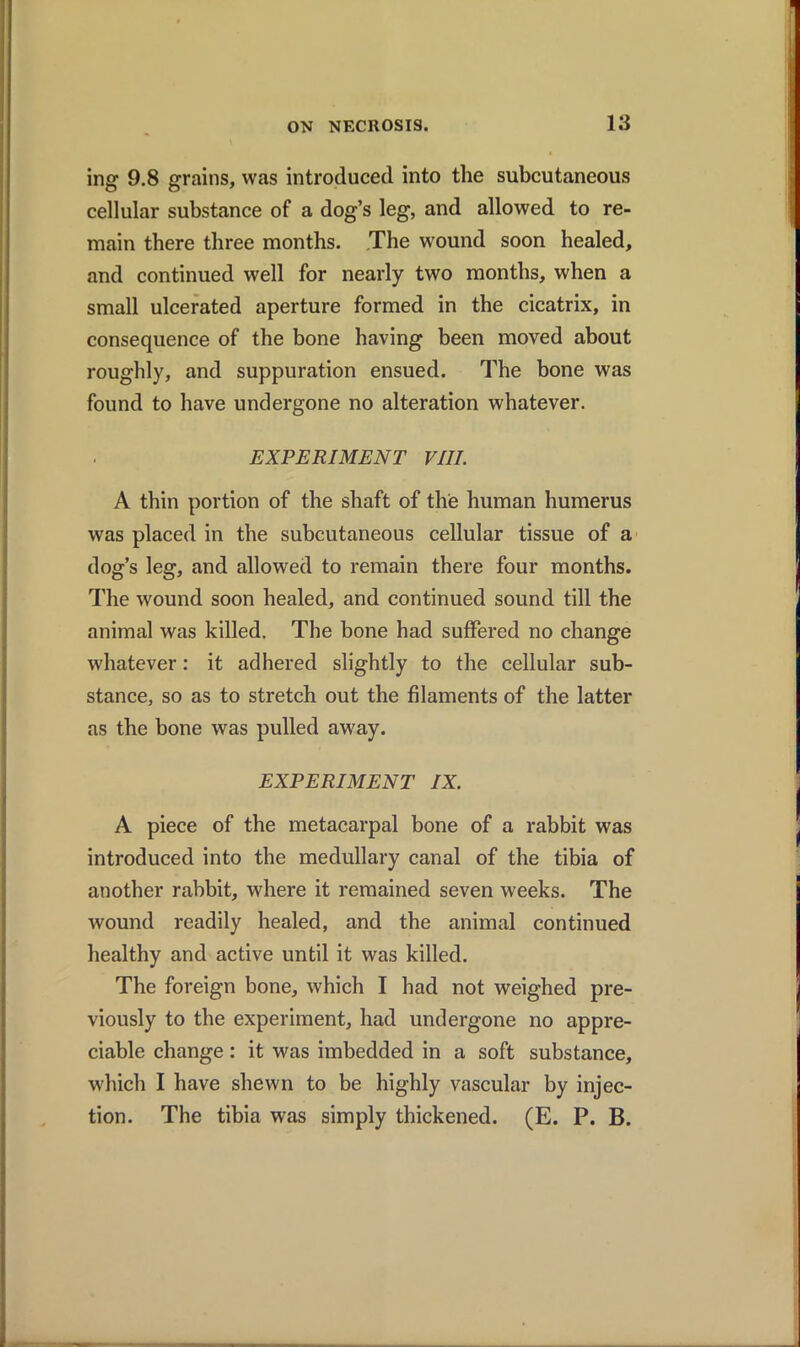 ing 9.8 grains, was introduced into the subcutaneous cellular substance of a dog’s leg, and allowed to re- main there three months. The wound soon healed, and continued well for nearly two months, when a small ulcerated aperture formed in the cicatrix, in consequence of the bone having been moved about roughly, and suppuration ensued. The bone was found to have undergone no alteration whatever. EXPERIMENT VIII. A thin portion of the shaft of the human humerus was placed in the subcutaneous cellular tissue of a dog’s leg, and allowed to remain there four months. The wound soon healed, and continued sound till the animal was killed. The bone had suffered no change whatever: it adhered slightly to the cellular sub- stance, so as to stretch out the filaments of the latter as the bone was pulled away. EXPERIMENT IX. A piece of the metacarpal bone of a rabbit was introduced into the medullary canal of the tibia of another rabbit, where it remained seven weeks. The wound readily healed, and the animal continued healthy and active until it was killed. The foreign bone, which I had not weighed pre- viously to the experiment, had undergone no appre- ciable change: it was imbedded in a soft substance, which I have shewn to be highly vascular by injec- tion. The tibia was simply thickened. (E. P. B.