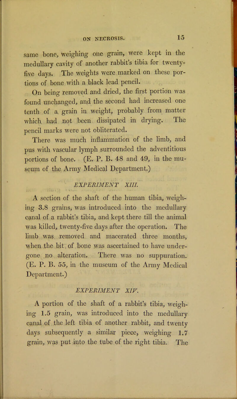 same bone, weighing one grain, were kept in the medullary cavity of another rabbit’s tibia for twenty- five days. The weights were marked on these por- tions of bone with a black lead pencil. On being removed and dried, the first portion was found unchanged, and the second had increased one tenth of a grain in weight, probably from matter which had not been dissipated in drying. The pencil marks were not obliterated. There was much inflammation of the limb, and pus with vascular lymph surrounded the adventitious portions of bone. (E. P. B. 48 and 49, in the mu- seum of the Army Medical Department.) EXPERIMENT XIII. A section of the shaft of the human tibia, weigh- ing 3.8 grains, was introduced into the medullary canal of a rabbit’s tibia, and kept there till the animal was killed, twenty-five days after the operation. The limb was removed and macerated three months, when the bit of bone was ascertained to have under- gone no alteration. There was no suppuration. (E. P. B. 55, in the museum of the Army Medical Department.) EXPERIMENT XIV. A portion of the shaft of a rabbit’s tibia, weigh- ing 1.5 grain, was introduced into the medullary canal of the left tibia of another rabbit, and twenty days subsequently a similar piece, weighing 1.7 grain, was put into the tube of the right tibia. The