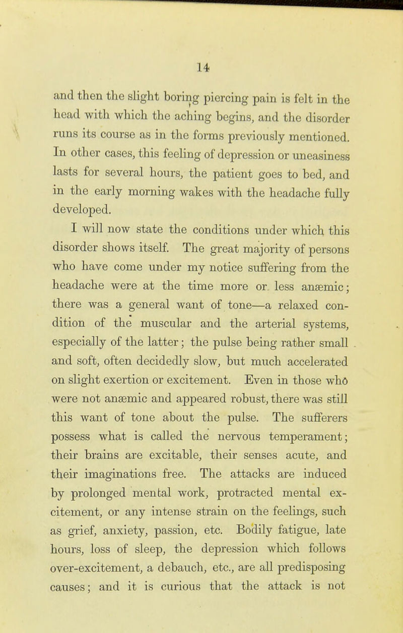 and then the slight boring piercing pain is felt in the head with which the aching begins, and the disorder runs its course as in the forms previously mentioned. In other cases, this feeling of depression or uneasiness lasts for several hours, the patient goes to bed, and in the early morning wakes with the headache fully developed, I will now state the conditions under which this disorder shows itself. The great majority of persons who have come under my notice suffering from the headache were at the time more or less anaemic; there was a general want of tone—a relaxed con- dition of the muscular and the arterial systems, especially of the latter; the pulse being rather small and soft, often decidedly slow, but much accelerated on slight exertion or excitement. Even in those who were not ansemic and appeared robust, there was still this want of tone about the pulse. The sufferers possess what is called the nervous temperament; their brains are excitable, their senses acute, and their imaginations free. The attacks are induced by prolonged mental work, protracted mental ex- citement, or any intense strain on the feelings, such as grief, anxiety, passion, etc. Bodily fatigue, late hours, loss of sleep, the depression which follows over-excitement, a debauch, etc., are all predisposing causes; and it is curious that the attack is not