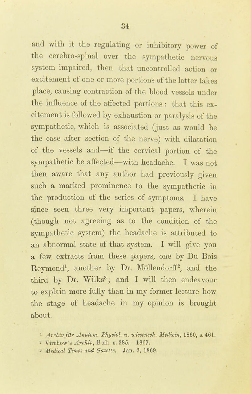 and with it the regulating or inhibitory power of the cerebro-spinal over the sympathetic nervous system impaired, then that uncontrolled action or excitement of one or more portions of the latter takes place, causing contraction of the blood vessels under the influence of the affected portions : that this ex- citement is followed by exhaustion or paralysis of the sympathetic, which is associated (just as would be the case after section of the nerve) with dilatation of the vessels and—if the cervical portion of the sympathetic be affected—with headache. I was not then aware that any author had previously given such a marked prominence to the sympathetic in the production of the series of symptoms. I have since seen three very important papers, wherein (though not agreeing as to the condition of the sympathetic system) the headache is attributed to an abnormal state of that system. I will give you a few extracts from these papers, one by Du Bois Reymond^, another by Dr. Mollendorff^, and the third by Dr. Wilks^; and I will then endeavour to explain more fully than in my former lecture how the stage of headache in my opinion is brought about. ' Archivfiir Anatom. Physiol, u. wissensch. Medicin, 1860, s. 461. 2 Virchow's Archiv, Bxli. s. 385. 1867. 3 Medical Times and Gazette. Jan. 2, 1869.