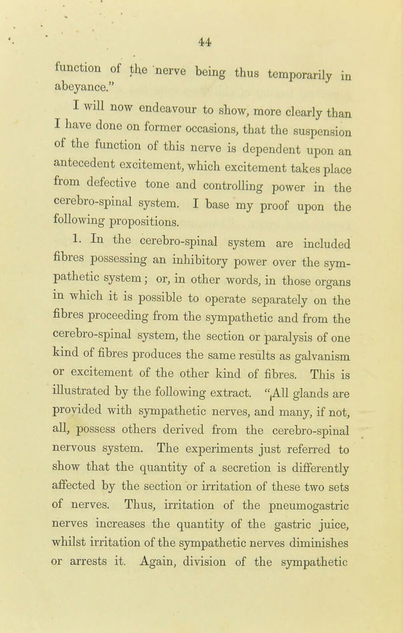 function of the nerve being thus temporarily in abeyance. I will now endeavour to show, more clearly than I have done on former occasions, that the suspension of the function of this nerve is dependent upon an antecedent excitement, which excitement takes place from defective tone and controlling power in the cerebro-spinal system. I base my proof upon the following propositions. 1. In the cerebro-spinal system are included fibres possessing an inhibitory power over the sym- pathetic system; or, in other words, in those organs in which it is possible to operate separately on the fibres proceeding from the sympathetic and from the cerebro-spinal system, the section or paralysis of one kind of fibres produces the same results as galvanism or excitement of the other kind of fibres. This is illustrated by the following extract. ,A11 glands are provided with sympathetic nerves, and many, if not, all, possess others derived from the cerebro-spinal nervous system. The experiments just referred to show that the quantity of a secretion is differently affected by the section or irritation of these two sets of nerves. Thus, irritation of the pneumogastric nerves increases the quantity of the gastric juice, whilst irritation of the S3niipathetic nerves diminishes or arrests it. Again, division of the S3anpathetic