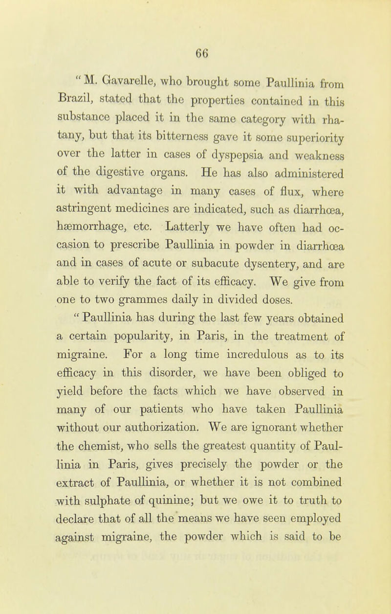  M. Gavarelle, who brought some Paullinia from Brazil, stated that the properties contained in this substance placed it in the same category with rha- tany, but that its bitterness gave it some superiority over the latter in cases of dyspepsia and weakness of the digestive organs. He has also administered it with advantage in many cases of flux, where astringent medicines are indicated, such as diarrhoea, haemorrhage, etc. Latterly we have often had oc- casion to prescribe Paullinia in powder in diarrhoea and in cases of acute or subacute dysentery, and are able to verify the fact of its efficacy. We give from one to two grammes daily in divided doses.  Paullinia has during the last few years obtained a certain popularity, in Paris, in the treatment of migraine. For a long time incredulous as to its efficacy in this disorder, we have been obliged to jdeld before the facts which we have observed in many of our patients who have taken Paullinia without our authorization. We are ignorant whether the chemist, who sells the greatest quantity of Paul- linia in Paris, gives precisely the powder or the extract of Paullinia, or whether it is not combined with sulphate of quinine; but we owe it to truth to declare that of all the means we have seen employed against migraine, the powder which is said to be