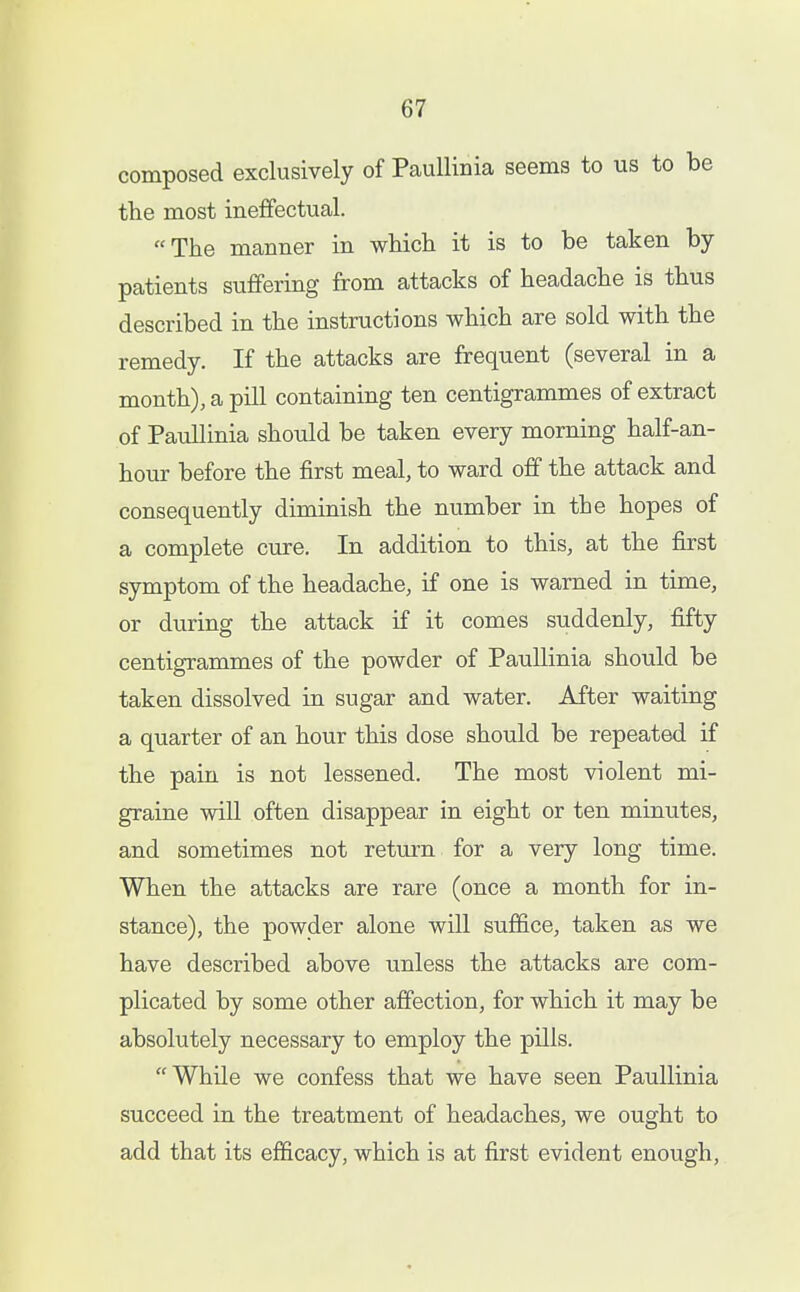 composed exclusively of Paullinia seems to us to be the most ineffectual. The manner in which it is to be taken by- patients suffering from attacks of headache is thus described in the instructions which are sold with the remedy. If the attacks are frequent (several in a month), a pill containing ten centigrammes of extract of Paullinia should be taken every morning half-an- hour before the first meal, to ward off the attack and consequently diminish the number in the hopes of a complete cure. In addition to this, at the first symptom of the headache, if one is warned in time, or during the attack if it comes suddenly, fifty centigrammes of the powder of PauUinia should be taken dissolved in sugar and water. After waiting a quarter of an hour this dose should be repeated if the pain is not lessened. The most violent mi- graine will often disappear in eight or ten minutes, and sometimes not return for a very long time. When the attacks are rare (once a month for in- stance), the powder alone will suffice, taken as we have described above unless the attacks are com- plicated by some other affection, for which it may be absolutely necessary to employ the pills. While we confess that we have seen Paullinia succeed in the treatment of headaches, we ought to add that its efficacy, which is at first evident enough.