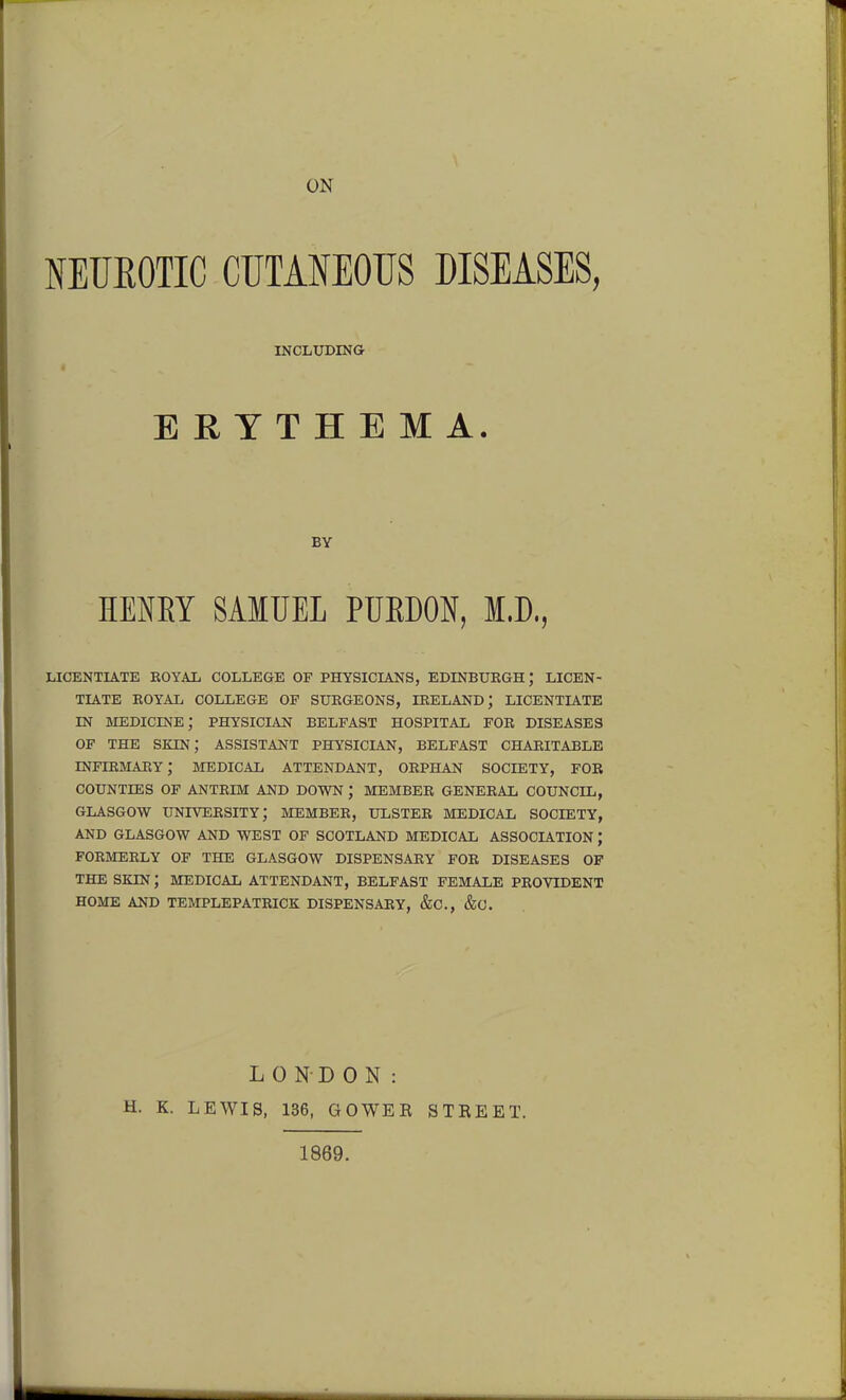 ON NEUEOTIC CUTANEOUS DISEASES, INCLUDING ERYTHEMA. BY HENEY SAMUEL PUEDON, I.D,, LICENTIATE EOYAL COLLEGE OF PHYSICIANS, EDINBXJEGH; LICEN- TIATE ROYAL COLLEGE OF SURGEONS, IRELAND; LICENTIATE IN medicine; PHYSICIAN BELFAST HOSPITAL FOR DISEASES OF THE skin; ASSISTANT PHYSICIAN, BELFAST CHARITABLE infirmary; medical attendant, ORPHAN SOCIETY, FOR COUNTIES OF ANTRIM AND DOWN ; MEMBER GENERAL COUNCIL, GLASGOW university; MEMBER, ULSTER MEDICAL SOCIETY, AND GLASGOW AND WEST OF SCOTLAND MEDICAL ASSOCIATION ; FORMERLY OF THE GLASGOW DISPENSARY FOR DISEASES OF THE SKIN; MEDICAL ATTENDANT, BELFAST FEMALE PROVIDENT HOME AND TEMPLEPATRICK DISPENSARY, &C., &C. H. K. LONDON: LEWIS, 136, GOWEE 1869. STBEET.