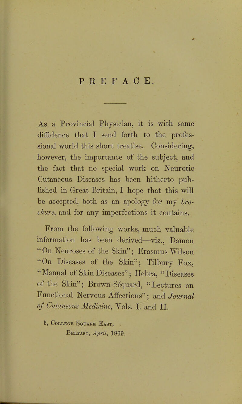 PREFACE. As a Provincial Physician, it is with some diffidence that I send forth to the profes- sional world this short treatise. Considering, however, the importance of the subject, and the fact that no special work on Neurotic Cutaneous Diseases has been hitherto pub- lished in Great Britain, I hope that this will be accepted, both as an apology for my hro- chure^ and for any imperfections it contains. From the following works, much valuable information has been derived—viz., Damon  On Neuroses of the Skin; Erasmus Wilson On Diseases of the Skin; Tilbury Fox, Manual of Skin Diseases; Hebra, Diseases of the Skin; Brown-Sdquard, Lectures on Functional Nervous Affections; and Journal of Cutaneous Medicine^ Vols. 1. and II. 6, College Square East, . Belfast, April, 1869.