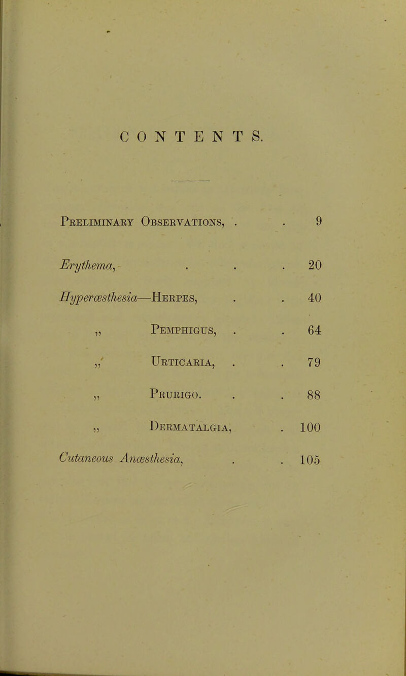 CONTENTS. Preliminary Observations, . . 9 Erythema^ . . .20 Hypercesthesia—Herpes, . . 40 „ Pemphigus, . . 64 „' Urticaria, . .79 „ Prurigo. . . 88 „ Derma TALGiA, . 100 Cutaneous Anwsthesia, . .105