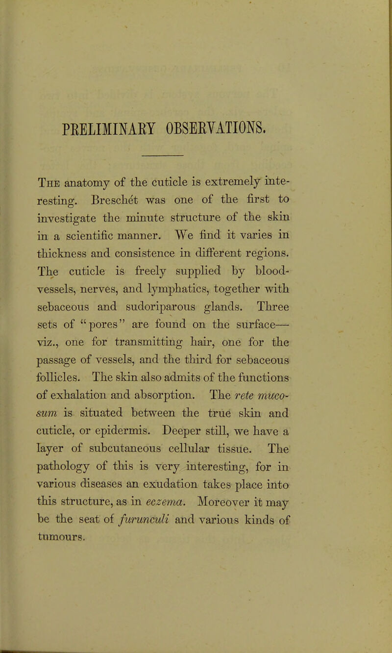 PEELIMIMEY OBSEKVATIONS. The anatomy of the cuticle is extremely inte- resting. Bresch^t was one of the first to investigate the minute structure of the skin in a scientific manner. We find it varies in thickness and consistence in different regions. The cuticle is freely supplied by blood- vessels, nerves, and Ijnnphatics, together with sebaceous and sudoriparous glands. Three sets of pores are found on the surface— viz., one for transmitting hair, one for the passage of vessels, and the third for sebaceous follicles. The skin also admits of the functions of exhalation and absorption. The rete muco- sum is situated between the true skin and cuticle, or epidermis. Deeper still, we have a layer of subcutaneous cellular tissue. The pathology of this is very interesting, for in various diseases an exudation takes place into this structure, as in eczema. Moreover it may be the seat of furunculi and various kinds of tumours.
