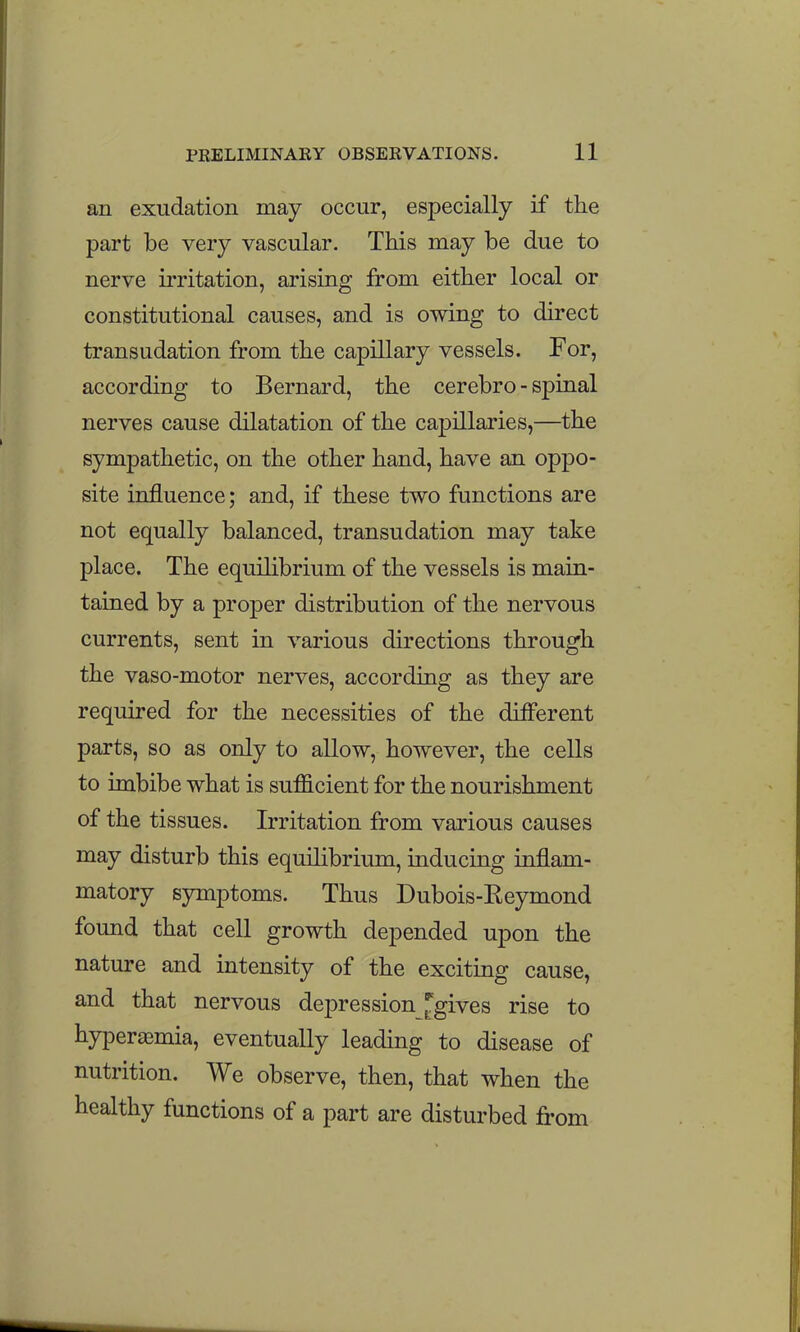 an exudation may occur, especially if the part be very vascular. This may be due to nerve irritation, arising from either local or constitutional causes, and is owing to direct transudation from the capillary vessels. For, according to Bernard, the cerebro - spinal nerves cause dilatation of the capillaries,—the sympathetic, on the other hand, have an oppo- site influence; and, if these two functions are not equally balanced, transudation may take place. The equilibrium of the vessels is main- tained by a proper distribution of the nervous currents, sent in various directions through the vaso-motor nerves, according as they are required for the necessities of the different parts, so as only to allow, however, the cells to imbibe what is sufficient for the nourishment of the tissues. Irritation from various causes may disturb this equilibrium, inducing inflam- matory symptoms. Thus Dubois-Eeymond found that cell growth depended upon the nature and intensity of the exciting cause, and that nervous depression Ogives rise to hyperasmia, eventually leading to disease of nutrition. We observe, then, that when the healthy functions of a part are disturbed from