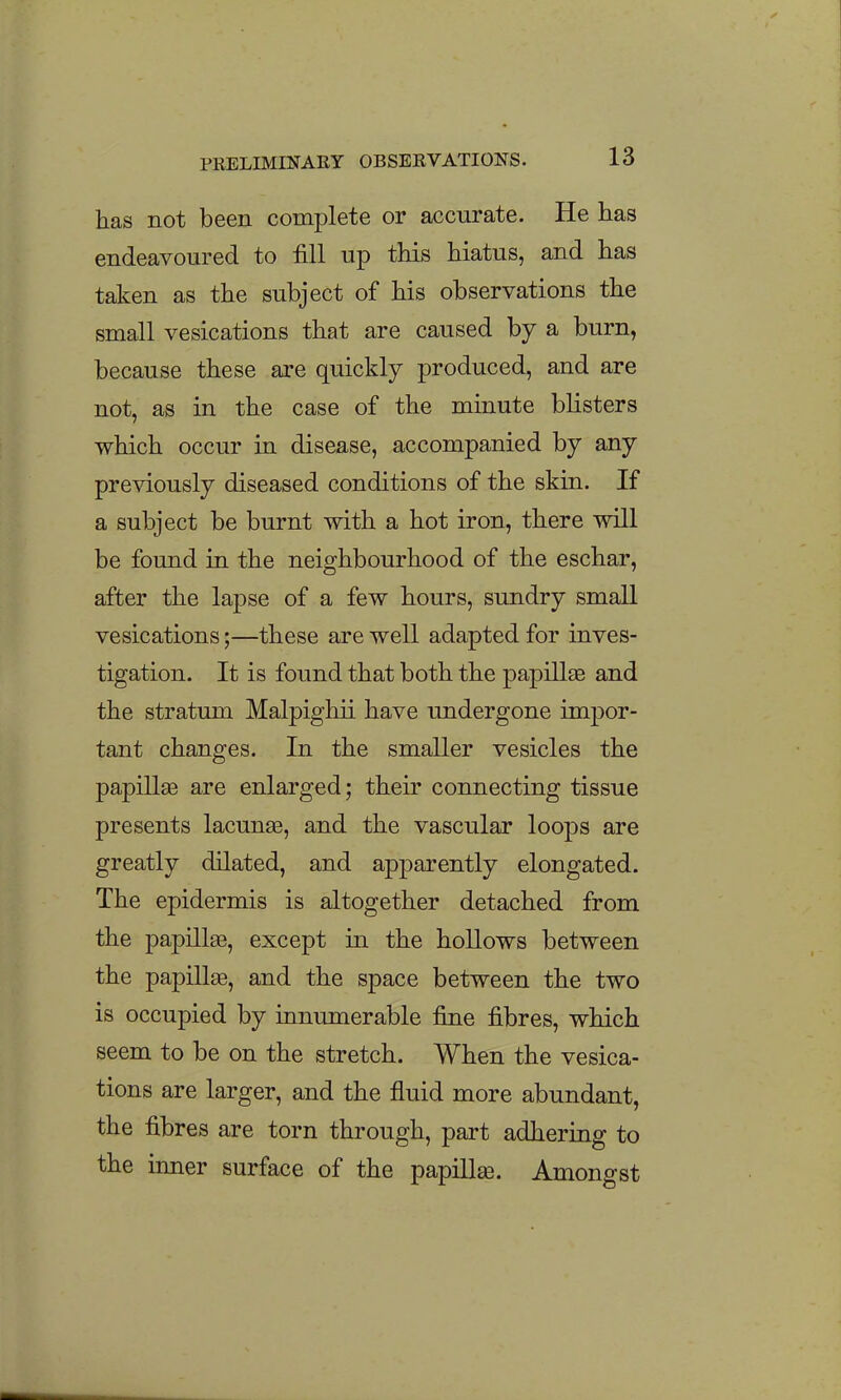 has not been complete or accurate. He has endeavoured to fill up this hiatus, and has taken as the subject of his observations the small vesications that are caused by a burn, because these are quickly produced, and are not, as in the case of the minute blisters which occur in disease, accompanied by any previously diseased conditions of the skin. If a subject be burnt with a hot iron, there will be found in the neighbourhood of the eschar, after the lapse of a few hours, sundry small vesications;—these are well adapted for inves- tigation. It is found that both the papillas and the stratum Malpighii have undergone impor- tant changes. In the smaller vesicles the papillae are enlarged; their connecting tissue presents lacunaa, and the vascular loops are greatly dilated, and apparently elongated. The epidermis is altogether detached from the papillae, except in the hollows between the papillse, and the space between the two is occupied by innumerable fine fibres, which seem to be on the stretch. When the vesica- tions are larger, and the fluid more abundant, the fibres are torn through, part adhering to the inner surface of the papilla. Amongst