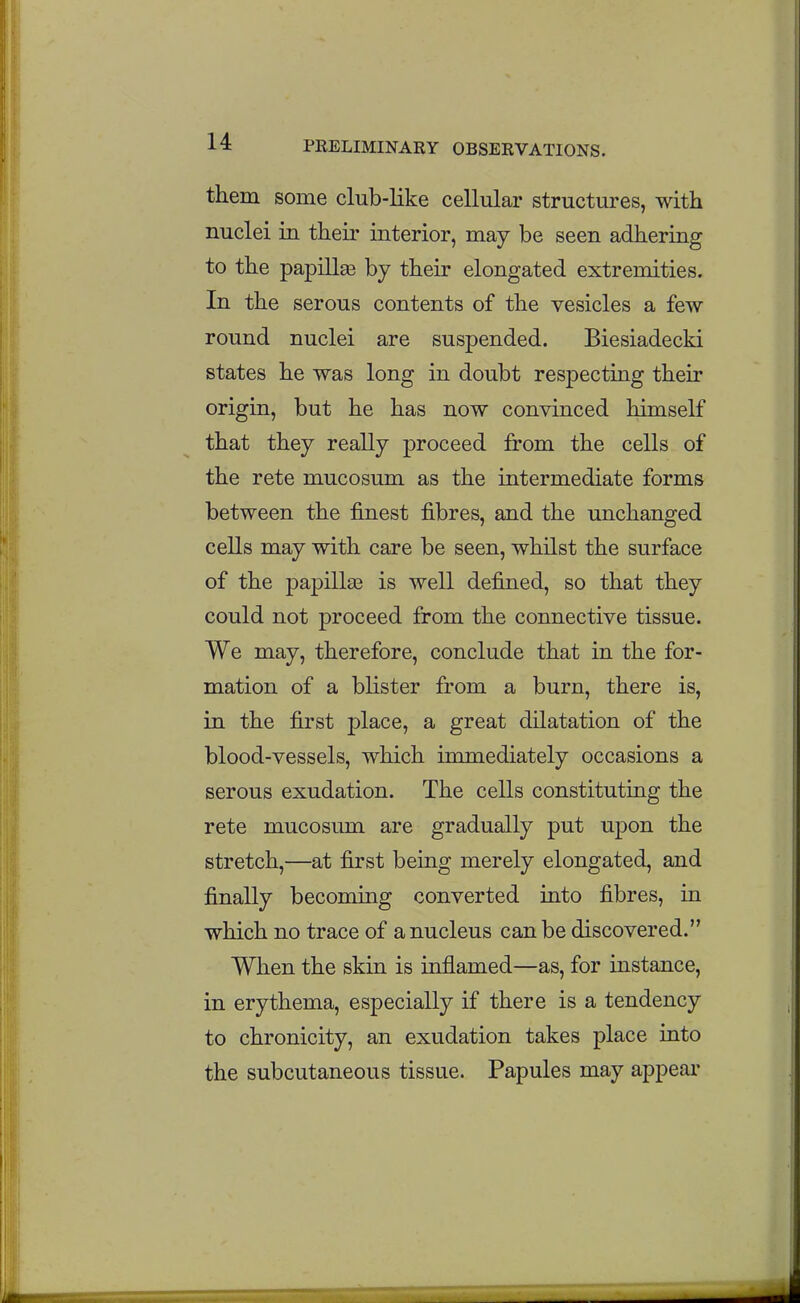 them some club-like cellular structures, with nuclei in their interior, may be seen adhering to the papillie by their elongated extremities. In the serous contents of the vesicles a few round nuclei are suspended. Biesiadecki states he was long in doubt respecting their origin, but he has now convinced himself that they really proceed from the cells of the rete mucosum as the intermediate forms between the finest fibres, and the unchanged cells may with care be seen, whilst the surface of the papilla3 is well defined, so that they could not proceed from the connective tissue. We may, therefore, conclude that in the for- mation of a blister from a burn, there is, in the first place, a great dilatation of the blood-vessels, which immediately occasions a serous exudation. The cells constitutiag the rete mucosum are gradually put upon the stretch,—at first being merely elongated, and finally becoming converted into fibres, in which no trace of a nucleus can be discovered. When the skin is inflamed—as, for instance, in erythema, especially if there is a tendency to chronicity, an exudation takes place into the subcutaneous tissue. Papules may appear