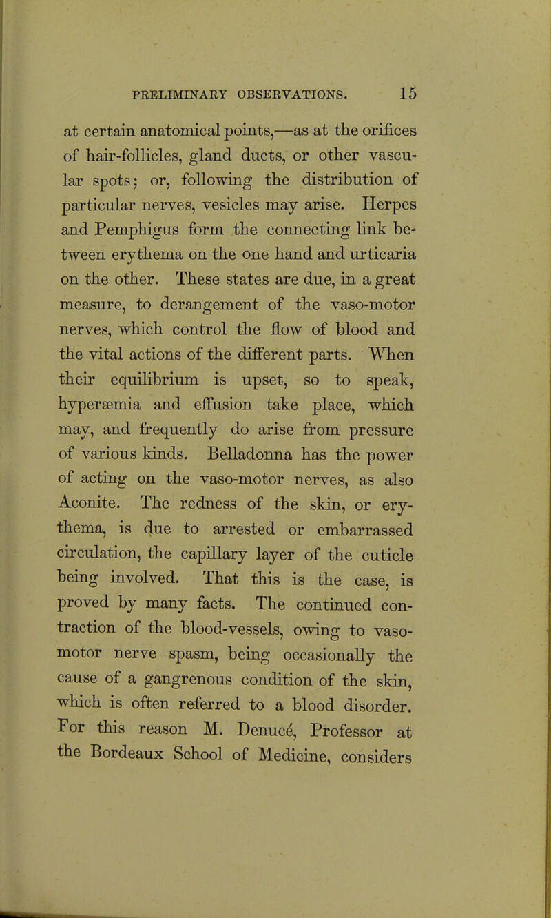 at certain anatomical points,—as at the orifices of hair-follicles, gland ducts, or other vascu- lar spots; or, following the distribution of particular nerves, vesicles may arise. Herpes and Pemphigus form the connecting link be- tween erythema on the one hand and urticaria on the other. These states are due, in a great measure, to derangement of the vaso-motor nerves, which control the flow of blood and the vital actions of the different parts. When their equilibrium is upset, so to speak, hypersemia and effusion take place, which may, and frequently do arise from pressure of various kinds. Belladonna has the power of acting on the vaso-motor nerves, as also Aconite. The redness of the skin, or ery- thema, is due to arrested or embarrassed circulation, the capillary layer of the cuticle being involved. That this is the case, is proved by many facts. The continued con- traction of the blood-vessels, owing to vaso- motor nerve spasm, being occasionally the cause of a gangrenous condition of the skin, which is often referred to a blood disorder. For this reason M. Denuc^, Professor at the Bordeaux School of Medicine, considers