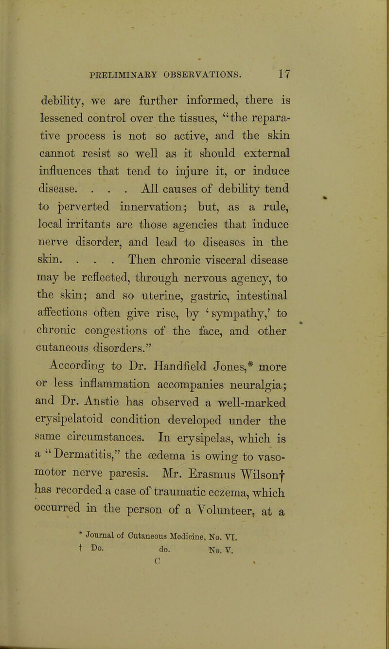 debility, we are further informed, there is lessened control over the tissues, the repara- tive process is not so active, and the skin cannot resist so well as it should external influences that tend to injure it, or induce disease. . . . All causes of debility tend to perverted innervation; but, as a rule, local irritants are those agencies that induce nerve disorder, and lead to diseases in the skin. . . . Then chronic visceral disease may be reflected, through nervous agency, to the skin; and so uterine, gastric, intestinal afi^ections often give rise, by 'sympathy,' to chronic congestions of the face, and other cutaneous disorders. According to Dr. Handfield Jones,* more or less inflammation accompanies neuralgia; and Dr. Anstie has observed a well-marked erysipelatoid condition developed under the same circumstances. In erysipelas, which is a  Dermatitis, the oedema is owing to vaso- motor nerve paresis. Mr. Erasmus Wilsonf has recorded a case of traumatic eczema, which occurred in the person of a Volunteer, at a * Journal of Cutaneous Medicine, No. VI. t Do. do. No. V. C