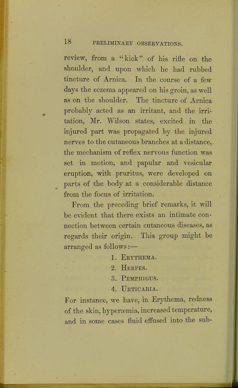 review, from a kick of his rifle on the shoulder, and upon which he had rubbed tincture of Arnica. In the course of a few days the eczema appeai'ed on his groin, as well as on the shoulder. The tincture of Arnica probably acted as an irritant, and the irri- tation, Mr. Wilson states, excited in the injured part was propagated by the injured nerves to the cutaneous branches at a distance, the mechanism of reflex nervous function was set in motion, and papular and vesicular eruption, with pruritus, were developed on parts of the body at a considerable distance from the focus of irritation. From the preceding brief remarks, it will be evident that there exists an intimate con- nection between certain cutaneous diseases, as regards their origin. This group might be arranged as follows:— 1. Erythema. 2. Herpes. 3. Pemphigus. 4. Urticaria. For instance, we have, in Erythema, redness of the skin, hypersemia, increased temperature, and in some cases fluid effused into the sub-