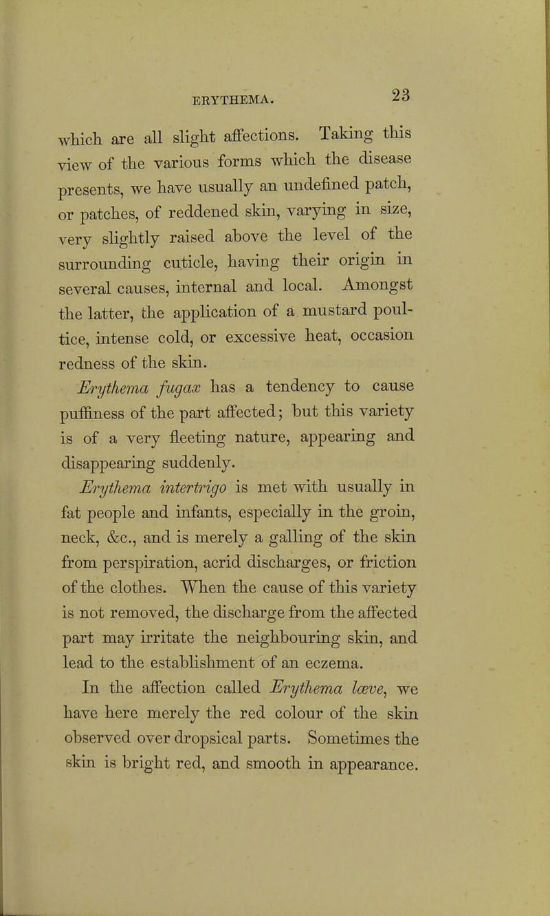 which are all slight affections. Taking this view of the various forms which the disease presents, we have usually an undefined patch, or patches, of reddened skin, varying in size, very slightly raised above the level of the surrounding cuticle, havmg their origin in several causes, internal and local. Amongst the latter, the application of a mustard poul- tice, intense cold, or excessive heat, occasion redness of the skin. Erythema fugax has a tendency to cause puffiness of the part affected; but this variety is of a very fleeting nature, appearing and disappearing suddenly. Erythema intertrigo is met with usually in fat people and infants, especially in the groin, neck, &c., and is merely a galling of the skin from perspiration, acrid discharges, or friction of the clothes. When the cause of this variety is not removed, the discharge from the affected part may irritate the neighbouring skin, and lead to the establishment of an eczema. In the affection called Erythema Iceve^ we have here merely the red colour of the skin observed over dropsical parts. Sometimes the skin is bright red, and smooth in appearance.