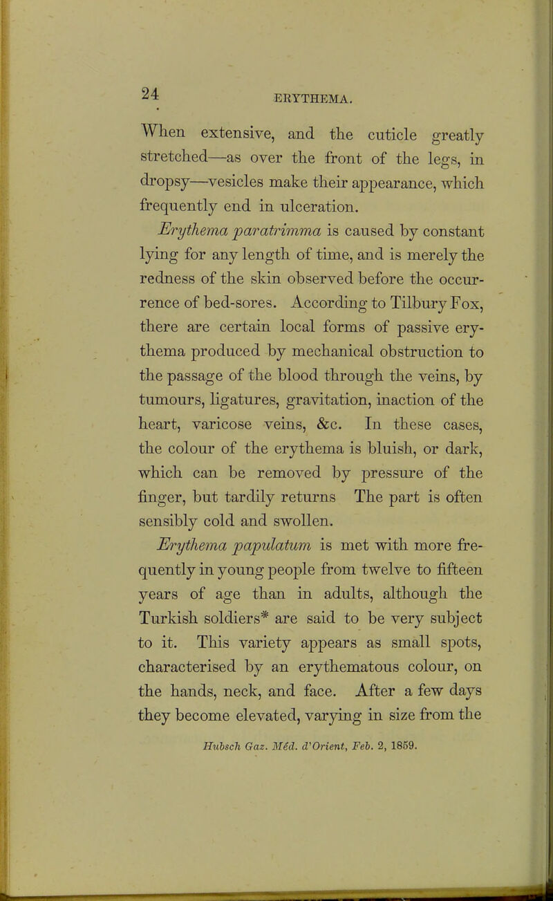 When extensive, and the cuticle greatly stretched—as over the front of the legs, in dropsy—^vesicles make their appearance, which frequently end in ulceration. Erythema paratrimma is caused by constant lying for any length of time, and is merely the redness of the skin observed before the occur- rence of bed-sores. According to Tilbury Fox, there are certain local forms of passive ery- thema produced by mechanical obstruction to the passage of the blood through the veins, by tumours, ligatures, gravitation, inaction of the heart, varicose veins, &c. In these cases, the colour of the erythema is bluish, or dark, which can be removed by pressure of the j&nger, but tardily returns The part is often sensibly cold and swollen. Erythema papulatum is met with more fre- quently in young people from twelve to fifteen years of age than in adults, although the Turkish soldiers* are said to be very subject to it. This variety appears as small spots, characterised by an erythematous colour, on the hands, neck, and face. After a few days they become elevated, varying in size from the HiibscTi Gaz. Mid. d'Orient, Feb. 2, 1859.