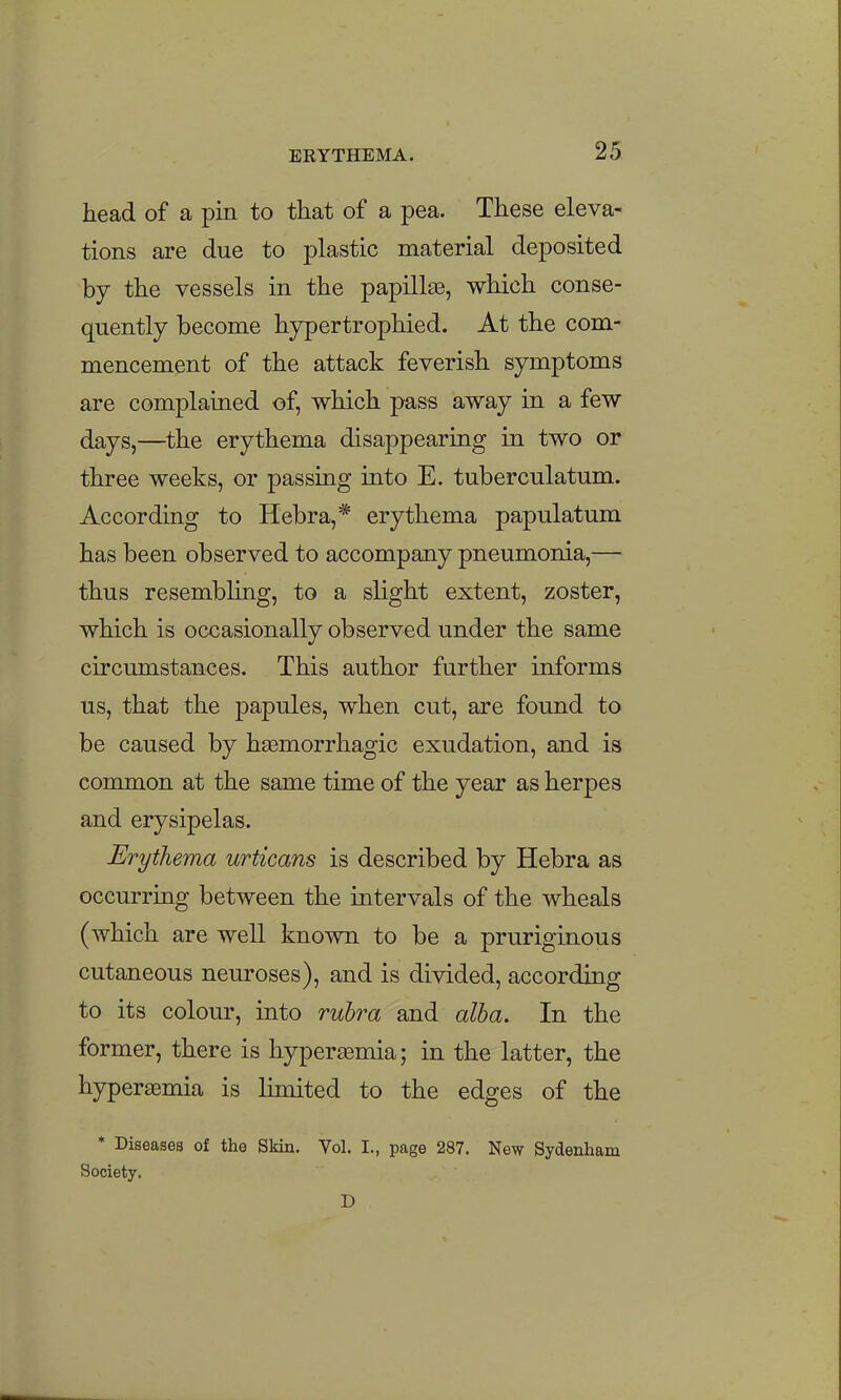 head of a pin to that of a pea. These eleva- tions are due to plastic material deposited by the vessels in the papilla, which conse- quently become hypertrophied. At the com- mencement of the attack feverish symptoms are complained of, which pass away in a few days,—the erythema disappearing in two or three weeks, or passing into E. tuberculatum. According to Hebra,* erythema papulatum has been observed to accompany pneumonia,— thus resembling, to a slight extent, zoster, which is occasionally observed under the same circumstances. This author further informs us, that the papules, when cut, are found to be caused by h^emorrhagic exudation, and is common at the same time of the year as herpes and erysipelas. Erythema urticans is described by Hebra as occurring between the intervals of the wheals (which are well known to be a pruriginous cutaneous neuroses), and is divided, according to its colour, into ruhra and alba. In the former, there is hypersemia; in the latter, the hyperaemia is limited to the edges of the * Diseases of the Skin. Vol. I., page 287. New Sydenham Society. D