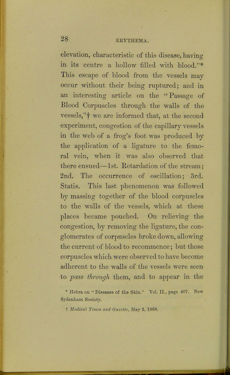 elevation, characteristic of tins disease, having in its centre a hollow filled with blood.* This escape of blood from the vessels may occur without their being ruptured; and in an interesting article on the Passage of Blood Corpuscles through the walls of the vessels,! we are informed that, at the second experiment, congestion of the capillary vessels in the web of a frog's foot was produced by the application of a ligature to the femo- ral vein, when it was also observed that there ensued—1st. Retardation of the stream; 2nd. The occurrence of oscillation; 3rd. Statis. This last phenomenon was followed by massing together of the blood corjDuscles to the walls of the vessels, which at these places became pouched. On reheving the congestion, by removing the ligature, the con- glomerates of corpuscles broke down, allowing the current of blood to recommence; but those corpuscles which were observed to have become adherent to the walls of the vessels were seen to pass through them, and to appear in the * Hebra on  Diseases of the Skin. Vol. II., page 407. New Sydenham Society. t Medical Times and Gazette, May 2, 1868.