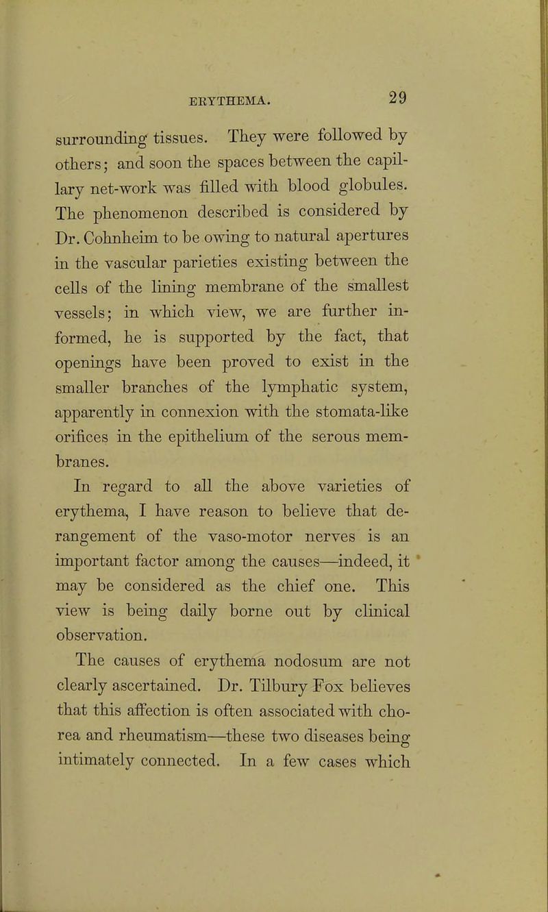 surrounding tissues. They were followed by- others ; and soon the spaces between the capil- lary net-work was filled with blood globules. The phenomenon described is considered by Dr. Cohnheim to be owing to natural apertures in the vascular parieties existing between the ceUs of the lining membrane of the smallest vessels; in which view, we are further in- formed, he is supported by the fact, that openings have been proved to exist in the smaller branches of the lymphatic system, apparently in connexion with the stomata-like orifices in the epithelium of the serous mem- branes. In regard to all the above varieties of erythema, I have reason to believe that de- rangement of the vaso-motor nerves is an important factor among the causes—^indeed, it may be considered as the chief one. This view is being daily borne out by clinical observation. The causes of erythema nodosum are not clearly ascertained. Dr. Tilbury Fox believes that this atfection is often associated with cho- rea and rheumatism—^these two diseases being intimately connected. In a few cases which