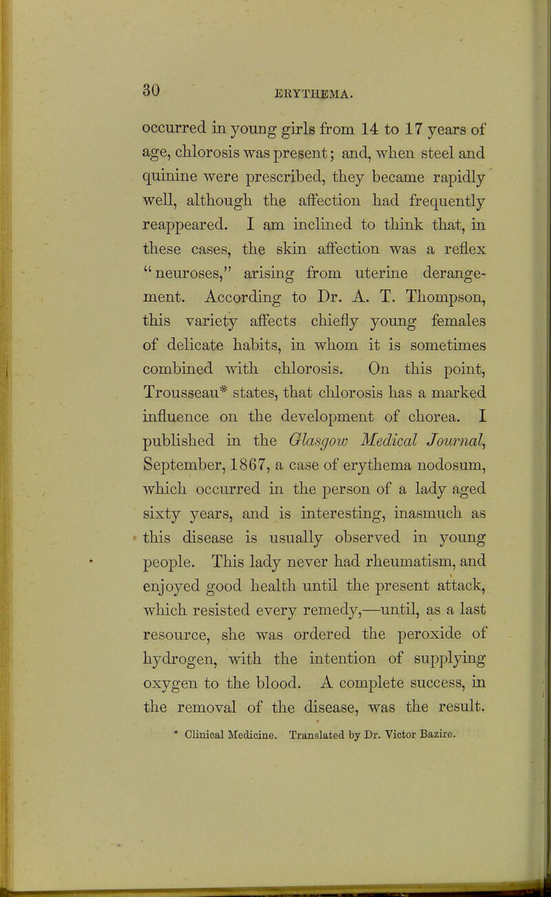 occurred in young girls from 14 to 17 years of age, chlorosis was present; and, when steel and quinine were prescribed, they became rapidly well, although the affection had frequently reappeared. I am inclined to thmk that, in these cases, the skin affection was a reflex neuroses, arising from uterme derange- ment. According to Dr. A. T. Thompson, this variety affects chiefly young females of delicate habits, in whom it is sometimes combined with chlorosis. On this point, Trousseau* states, that chlorosis has a marked influence on the development of chorea. I published in the Glasgow Medical Journal^ September, 1867, a case of erythema nodosum, which occurred in the person of a lady aged sixty years, and is interesting, inasmuch as this disease is usually observed in young people. This lady never had rheumatism, and enjoyed good health until the present attack, which resisted every remedy,—until, as a last resource, she was ordered the peroxide of hydrogen, with the intention of supplying oxygen to the blood. A complete success, in the removal of the disease, was the result. * Clinical Medicine. Translated by Dr. Victor Bazire.