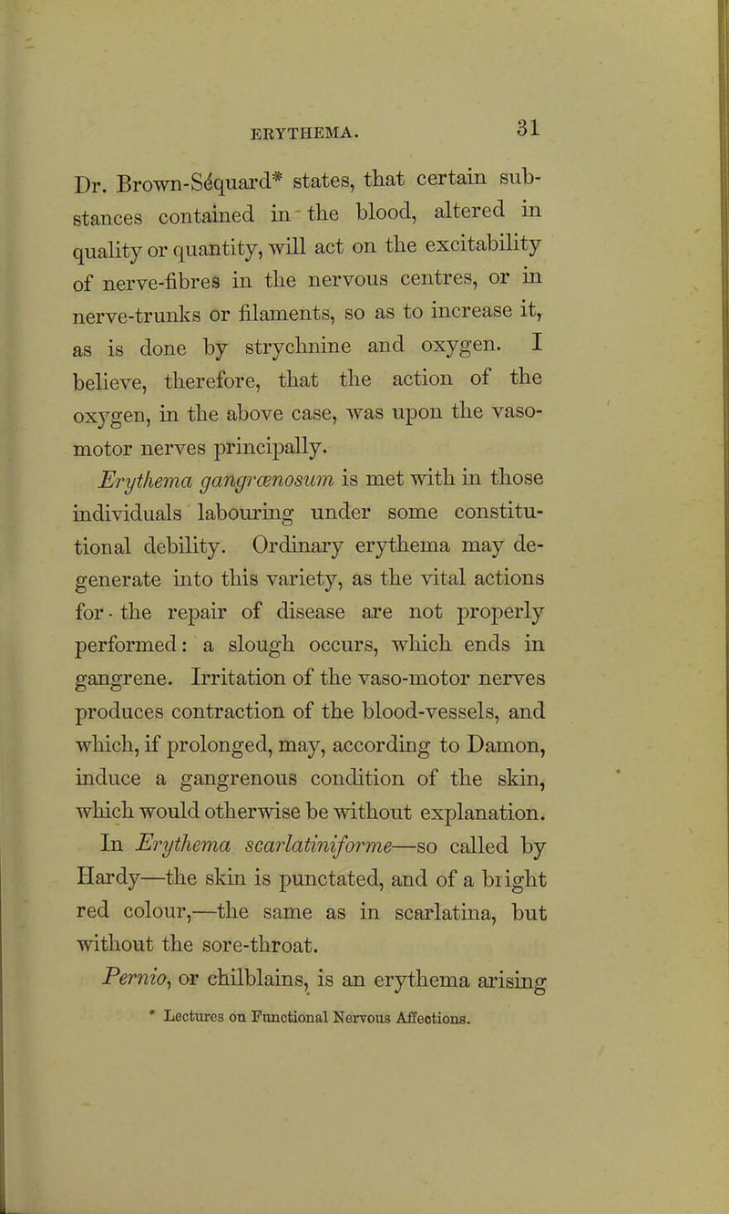 Dr. Brown-S^quard* states, that certain sub- stances contained in the blood, altered in quality or quantity, will act on the excitability of nerve-fibres in the nervous centres, or in nerve-trunks or filaments, so as to increase it, as is done by strychnine and oxygen. I believe, therefore, that the action of the oxygen, in the above case, was upon the vaso- motor nerves principally. Erythema gangrcenosum is met with m those individuals labouring under some constitu- tional debility. Ordinary erythema may de- generate into this variety, as the vital actions for • the repair of disease are not properly performed: a slough occurs, which ends in gangrene. Irritation of the vaso-motor nerves produces contraction of the blood-vessels, and which, if prolonged, may, according to Damon, induce a gangrenous condition of the skin, which would otherwise be without explanation. In Erythema scarlatiniforme—so called by Hardy—the skin is punctated, and of a bright red colour,—the same as in scarlatina, but without the sore-throat. Pernio^ or chilblains, is an erythema arising * Lectures on Functional Nervous Affections.