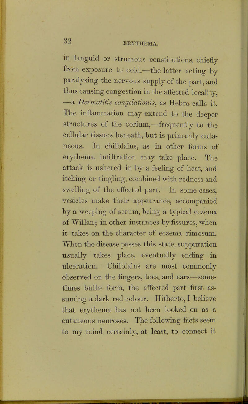 ERYTHEMA. in languid or strumous constitutions, chiefly from exposure to cold—the latter acting by paralysing the nervous supply of the part, and thus causing congestion in the affected locality, —a Dermatitis congelationis, as Hebra calls it. The inflammation may extend to the deeper structures of the corium,—frequently to the cellular tissues beneath, but is primarily cuta- neous. In chilblains, as in other forms of erythema, infiltration may take place. The attack is ushered in by a feeling of heat, and itching or tingling, combined with redness and swelling of the affected part. In some cases, vesicles make their appearance, accomj)anied by a weeping of serum, being a typical eczema of Willan; in other instances by fissures, when it takes on the character of eczema rimosum. When the disease passes this state, suppuration usually takes place, eventually ending in ulceration. Chilblains are most commonly observed on the fingers, toes, and ears—some- times bullas form, the affected part first as- suming a dark red colour. Hitherto, I believe that erythema has not been looked on as a cutaneous neuroses. The following facts seem to my mind certainly, at least, to connect it