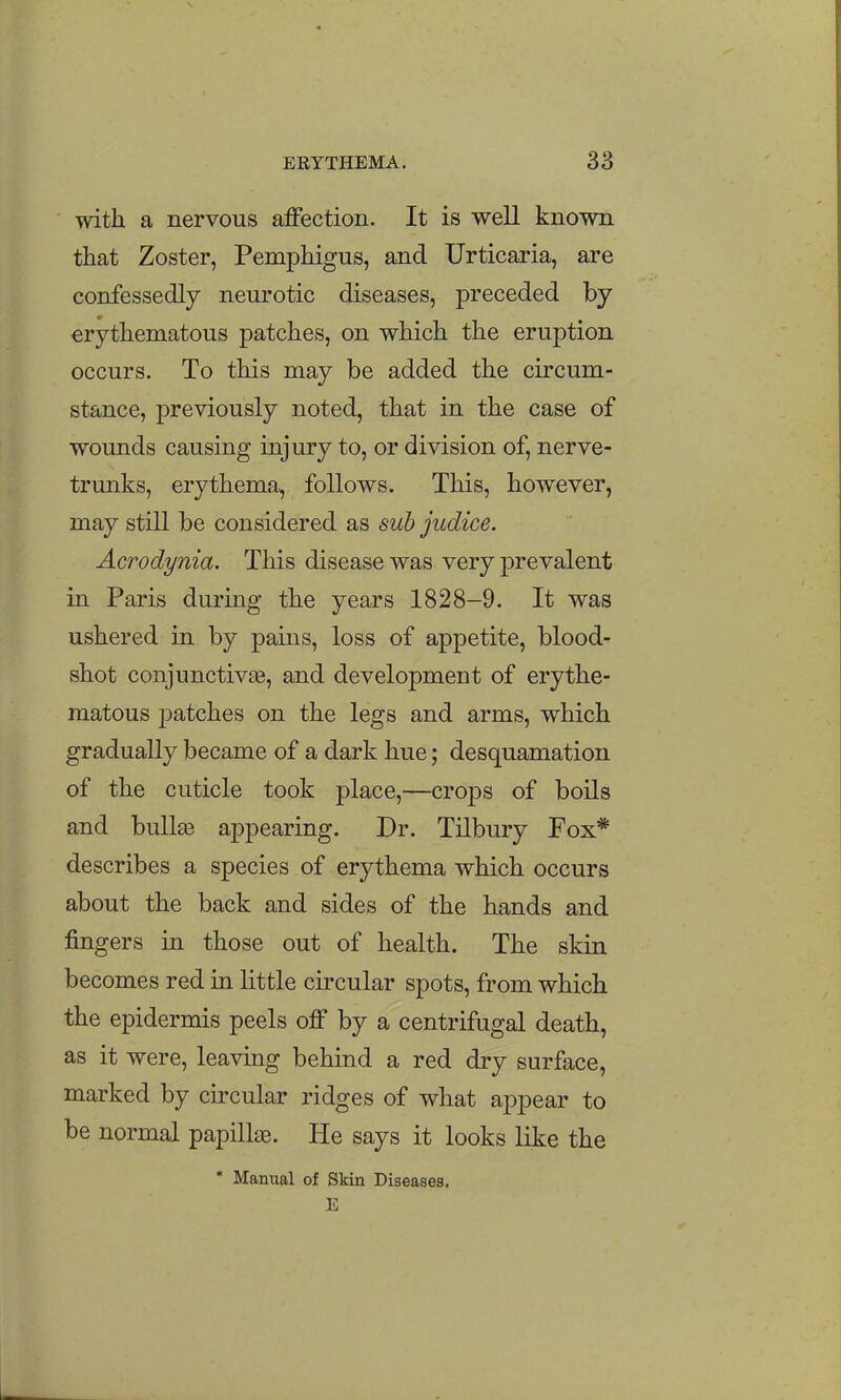 with a nervous affection. It is well known that Zoster, Pemphigus, and Urticaria, are confessedly neurotic diseases, preceded by erythematous patches, on which the eruption occurs. To this may be added the circum- stance, previously noted, that in the case of wounds causing injury to, or division of, nerve- trunks, erythema, follows. This, however, may still be considered as suh judice. Acrodynia. This disease was very prevalent in Paris during the years 1828-9. It was ushered in by pains, loss of appetite, blood- shot conjunctiv£e, and development of erythe- matous j^atches on the legs and arms, which gradually became of a dark hue; desquamation of the cuticle took place,—crops of boils and bullse appearing. Dr. Tilbury Fox* describes a species of erythema which occurs about the back and sides of the hands and fingers in those out of health. The skin becomes red in little circular spots, from which the epidermis peels off by a centrifugal death, as it were, leaving behind a red dry surface, marked by circular ridges of what appear to be normal papillae. He says it looks like the * Manual of Skin Diseases. E