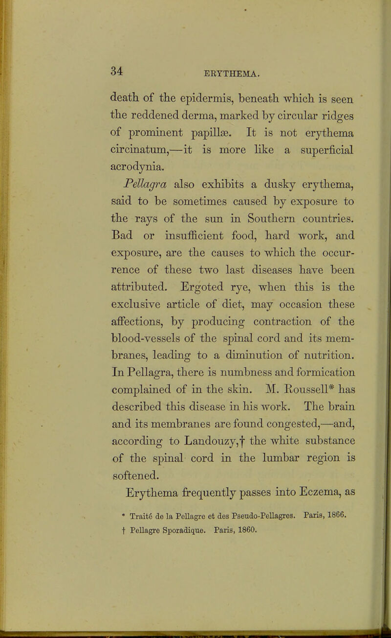 death of the epidermis, beneath which is seen the reddened derma, marked by circular ridges of prominent papillse. It is not erythema circiriatmn,—it is more like a superficial acrodynia. Pellagra also exhibits a dusky erythema, said to be sometimes caused by exposure to the rays of the sun in Southern countries. Bad or insufficient food, hard work, and exposure, are the causes to which the occur- rence of these two last diseases have been attributed. Ergoted rye, when this is the exclusive article of diet, may occasion these affections, by producing contraction of the blood-vessels of the spinal cord and its mem- branes, leading to a diminution of nutrition. In Pellagra, there is numbness and formication complained of in the skin. M. Roussell* has described this disease in his work. The brain and its membranes are found congested,—and, according to Landouzy,f the white substance of the spinal cord in the lumbar region is softened. Erythema fi-equently passes into Eczema, as * Trait§ de la Pellagre et des Pseudo-Pellagres. Paris, 1866. t Pellagre Sporadique. Paris, 1860.