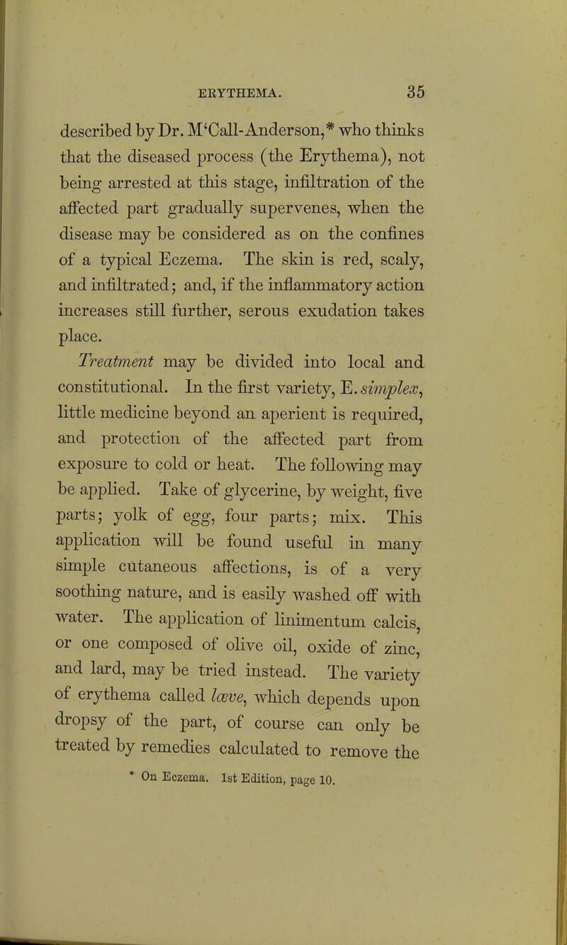 described by Dr. M'Call-Anderson,* who thinks that the diseased process (the Erythema), not being arrested at this stage, infiltration of the afi'ected part gradually supervenes, when the disease may be considered as on the confines of a typical Eczema. The skin is red, scaly, and infiltrated; and, if the inflammatory action increases still further, serous exudation takes place. Treatment may be divided into local and constitutional. In the first variety, E. simplex^ little medicine beyond an aperient is required, and protection of the afi'ected part fi'om exposure to cold or heat. The following may be applied. Take of glycerine, by weight, five parts; yolk of egg, four parts; mix. This application will be found useful in many simple cutaneous affections, is of a very soothing nature, and is easily washed off with water. The application of linimentum calcis, or one composed of olive oil, oxide of zinc, and lard, may be tried instead. The variety of erythema called Iceve, which depends upon dropsy of the part, of course can only be treated by remedies calculated to remove the ' On Eczema. 1st Edition, page 10.