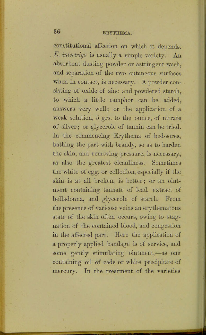 constitutional affection on which it depends. E. intertrigo is usually a simple variety. An absorbent dusting powder or astringent wash, and separation of the two cutaneous surfaces when in contact, is necessary. A powder con- sisting of oxide of zinc and powdered starch, to which a little camphor can be added, answers very well; or the application of a weak solution, 5 grs. to the ounce, of nitrate of silver; or glycerole of tannin can be tried. In the commencing Erythema of bed-sores, bathing the part with brandy, so as to harden the skin, and removing pressure, is necessary, as also the greatest cleanliness. Sometimes the white of egg, or collodion, especially if the skin is at all broken, is better; or an oint- ment containing tannate of lead, extract of belladonna, and glycerole of starch. From the presence of varicose veins an erythematous state of the skin often occurs, owing to stag- nation of the contained blood, and congestion in the affected part. Here the application of a properly applied bandage is of service, and some gently stimulating ointment,—as one containing oil of cade or white precipitate of mercury. In the treatment of the varieties